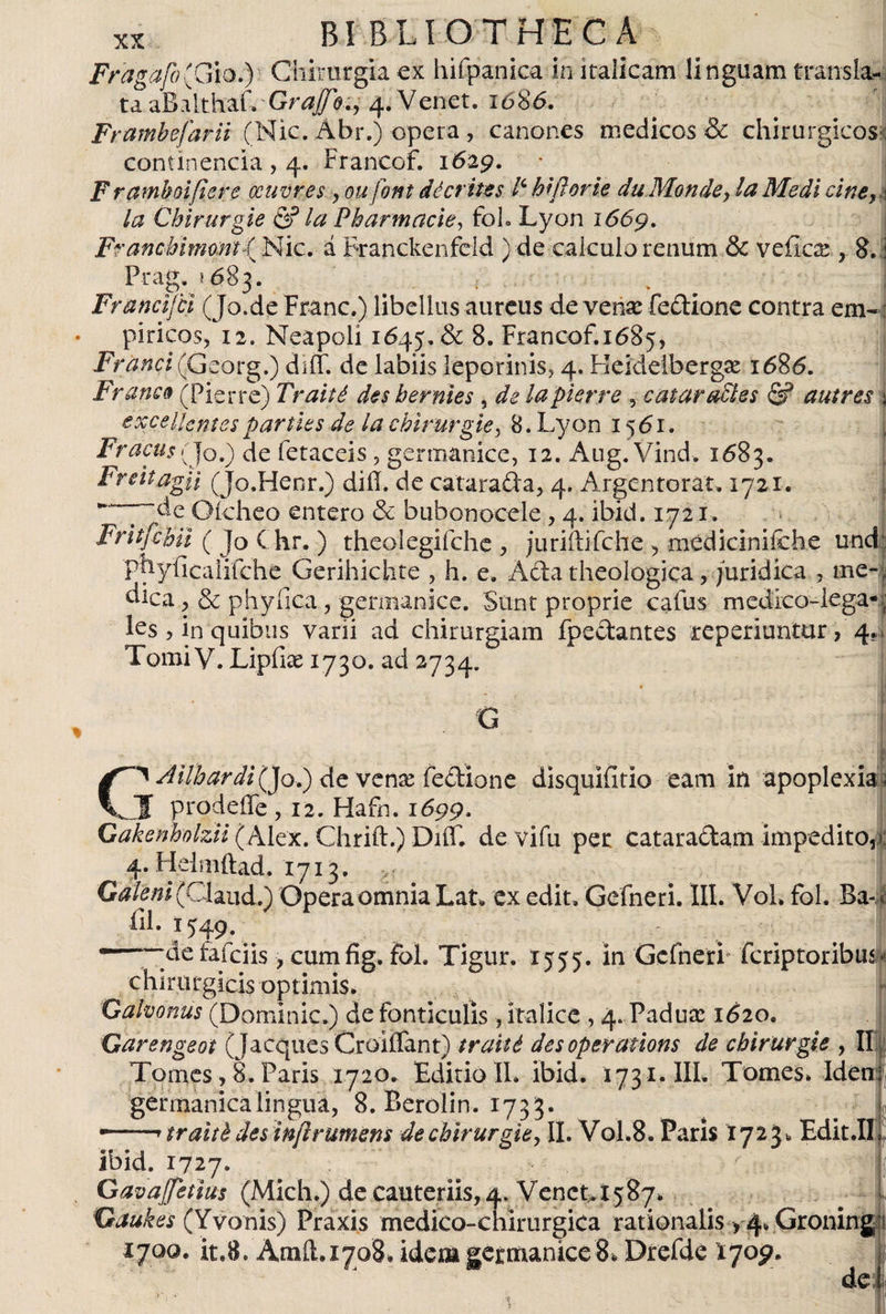 Fragafo(CAod) Chirurgia ex hifpanica in kalicam linguam transía-, taaBalthaf» Grafo., 4.Venet. 1686. Frambejdrii (Nic. Abr.) opera , canones medicos &amp; chirurgicos : continencia , 4. Francof. 1629. Framboifiere ocuvres , ou font décrites P biflor ie duMonde, la Medi cine, a la Cbirungie &amp; la Pharmacie, foh Lyon 1669. Franchimont { Nic. á Franckenfeld ) de calculo renum &amp; vélica:, 8. i Prag. 1683. . j Francijci (Jo.de Franc.) libellus aureus de venx fedione contra em«: píricos, 12. Neapoli 1645. &amp; 8. Francof.1685, Franci (Georg.) diff. de labiis leporinis, 4. Heideibergse 1686. Franco (Pierre) Traité des hermes , de lapierre , catar aPtes &amp; a ut res \ excellentes parties de la cbirurgie, 8. Lyon 1561. Fracus(J0.) de fetaceis, germanice, 12. Aiig. Vind. 1683. Freitagii (Jo.Henr.) did. de catara&amp;a, 4. Argentorat. 1721. ~dc Oicheo entero &amp; bubonocele, 4. ibid. 1721. Fritfchii ( Jo Chr. ) theolegifche , juriftifche , médiciniíche und: piiyficalifche Gerihichte , h. e. Acia theologica, juridica , me- ; dica, &amp; phy fica, germanice. Sunt proprie cafus medico-iega- f les > in quibus varii ad chirurgiam fpe&amp;antes reperiuntur, 4 Tomi V. Lipfiae 1730. ad 2734. « . Ailhardijffo.) de venx fedione disquifitio eam in apoplexia s prodeiTe, 12. Hafn. 1699. (Alex. Chrift.) DiíT. de vifu per Catara&amp;am impedito,-: 4. H.elmftad. 1713. ,, . | Galeni (Chud.) Opera omnia Lat. ex edit» Gefneri. III. Voh fol. Ba- < iil. 1549. —'—de fafeiis , cumfig» fol. Tigur. 1555. in Gefneri feriptoribus- chirurgicis optimis. Galvonus (Dominic.) de fonticulis, kalice , 4. Paduas 1620. Garengeot (jacques Croiflant) traité desoperations de chirurgie , II Tomes, 8. Paris 1720. Editio IL ibid. 1731. III. Tomes. Iden germánica lingua, 8. Berolin. 1733. traité des inflrumens de chirurgie, II. V0L8. Paris *723* Edit.II ibid. 1727. GavaJfetius (Midi.) de cauteriis, 4. Venct. 1587. Gaukes (Yvonis) Praxis medico-chirurgica rationalis , 4. Gronin 1700. it.8. Amft.1708. idem germanice s. Drefde 1709. de