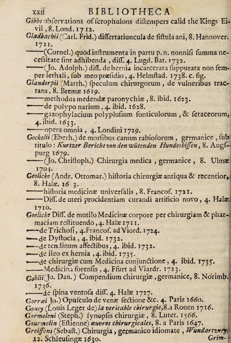 Gibbs obfcrvations offcrophulons diftempers calid the Kings Ei- - vil ,8.Lond. 17 12. Gtadbacbii (Cari. Frid.) differtatiuncula de fiftulaani, 8. Hannovcr. 1721. ~ (Cornei.) quodinftrumenta in partu p.n. nonnifi fumma ne- cefsitate fint adhibenda , diiT. 4. Lugd. Bat. 1732. (Jo. Adoiph.) diff. de hernia incarcerata fuppurata non fem- per lethali, fub meo prxfidio, 4. Helmftad. 1738. c. fig. Glandorpii (Matth.) fpeculum chirurgorum, de vulneribus trac* tans, 8. Bremas 1619. ■-methodus medendae paronychia: , 8. ibid. 1623. --de polypo narium, 4. ibid. 1628. gazophylacium polyplufium fonticulorum, &amp; fetaceorum, 4. ibid. 1633. -——opera omnia , 4. Londini 1729. Gockelii (Eberh.)de morfibus canum rabioforum , germanice , fub titulo: Kurizer Bericht ven den wütenden HundesbiJJen, 8. Augf~; purg 1679. ——-(Jo. Chriftoph.) Chirurgia medica , germanice , 8. Ulmae 1704. Geolickc (Andr. Ottomar.) hiftoria chirurgiae antiqua &amp; recentior,! 8. Halas. 16 3. . . . —hiftoria medicinae univerfalis, 8. Francof. 1721. — -PiiT.de uteri procidentiam curandi artificio novo, 4. Halas i 1710, Goelicke DiiT. de mutilo Medicinae corpore per chirurgiam &amp; phar-i maciam reftituendo ,4. Hate 1711. •“-deTrichofi, 4.Francof. adViord. 1724. de Dyftocia , 4. ibid. 1732* •-—dc tendinum affedibus, 4. ibid. 1732* - de ileo ex hernia ,4. ibid. 1735:. •—de chirurgia cum Medicina conjundione , 4. ibid. 1735. ——Medicina forenfis , 4. Ffurt ad Viardr. 1723. GobUKJo. Dan.) Compendium chirurgias, germanice, 8» NorimbJ 1736- I .--de fpina ventofa diiT. 4. Hate 1727. Gorrai ]o.) Opufculo de vena? fedione &amp;c. 4. Paris 1660. Gouey (Louis Leger de) la veritable cbirurgiefi.z Rouen 1716’. Gormeleni (Steph.) iynopfis chirurgias, 8. Lutet. 1^66. Gourmclin (Eftienne) xuvres chirurgicales, 8. a Paris 1647. Gretffem (Sebaft.) Chirurgia > germánico idiomate , Wundartzném 12. SchlcuCngas i6xo, Grim-f