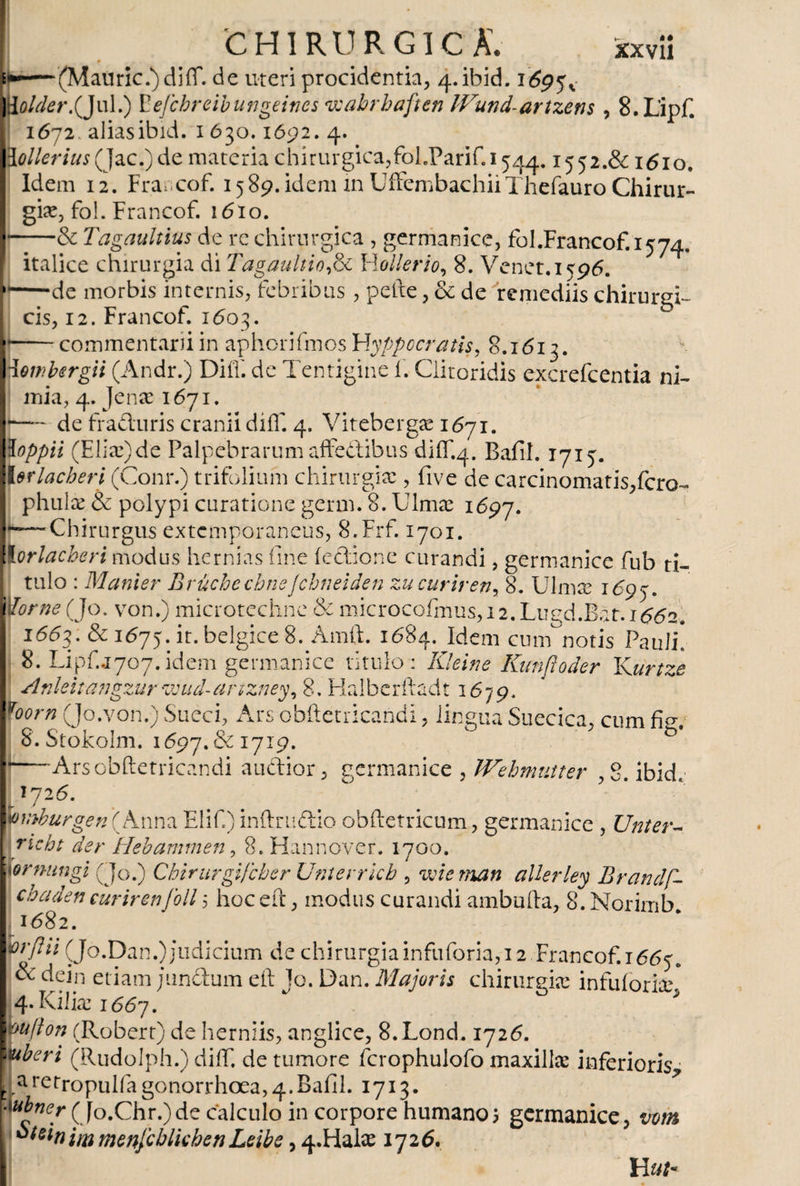 (Mauric.)diíí. de uteri procidentia, 4. ibid. 1697^ }{older.(Jul.) Eefchreibungeincs wabrbaften JVund-artzens , 8.L’ipf. 1672. aliasibid. 1630.1692. 4. 3 ollerius (Jac.)de materia chirurgica,fol.Parif.i744.1552.&amp; 1610. Idem 12. Francof. 1589. idem in UffembachiiThefauro Chirur¬ giae, fo!. Francof. 1610. &amp; Tagaultius de re chirurgica , germanice, foI.Francof.1574, « U < ...» i 1 ,4 < 'i' St s. ■ ,111 + a s\ t T-} /•* 11 sí ««* ^ O ü r ^^ italice chirurgia di Tagaultiofe Ylollerio, 8. Venet.1796. —de morbis internis, febribus , pefte, &amp; de 'remediis chirurgi¬ cis, 12. Francof. 1603. commentarii in aphorifmos Flyppocratis, 8.1612. • • / \ I \ P\ * 1 rp • • / * 1 • * 1 • ** Hembergii (Andr.) Diif. de Tentigine Í. Clitoridis excrefcentia ni¬ mia, 4. Jence 1671. I-— de fraduris cranii diff. 4. Vitebergae 1671. loppii (Eliae)de Palpebrarum affedibus diff.4. Bafih 1715'. l&amp;rlacherl (Conr.) trifolium chirurgia:, five de carcinomatis,fero- phulx &amp; polypi curatione germ. 8. Ulmee 1697. r—-Chirurgus extemporaneus, 8.Frf. 1701. i!orlacheri modus hernias fine iedione curandi, germanice fub ti¬ tulo : Manter Bruchechne Jchneiden zucuriren, 8. Ulmse 1697. ¡ dor ne (Jo. von.) microtechne &amp; microcofmus,i2.LugdiBat.i^62. 1663. &amp; 167y.it.belgice 8. Amft. 1684. Idem cum notis Pauli! 8. Lipf.j707.idem germanice titulo : Kleine Kunfloder Kurtze Anleitangzur wud-arizney, 8. Flalbcrftadt 1679. foorn (Jo.von.) Sueci, Ars obftetricañdi, lingua Suecica, cum fie S.Stokolm. 1697. &amp; 1719. b Ars obftetricañdi audior, germanice , JVehnmtter ,8. ibid. 726. bvtburgen(KAnna Elifi)inftmdio obftetricum, germanice , Unier- \richt der Hebammen, 8.Hannover. 1700. iornungi (Jo.) Chirurgifcber Unterrkb , wiernan allerley Brandf- chaden curirenjoll 5 hoceft, modus curandi ambufta, S.Norimb 1682. ft'flü (Jo.Dan.) jud icium de chirurgia infuforia, 12 Francof. 1667. &amp; dein etiam pandum eft Jo. Dan. Majoris chirurgice in fui orire 4. Kilias 1667. * ° * vufton (Robert) de herniis, anglice, 8.Lond. 1726. juberi (Rudolph.) diif. de tumore fcrophulofo maxilla: inferioris, . aretropulfagonorrhoea,4.Bafil. 1713. * •\ubner (Jo.Chr.)de calculo in corpore humano; germanice, vom oieinimmenjcblkhenLeibe, 4.Halie 1726. H ut*
