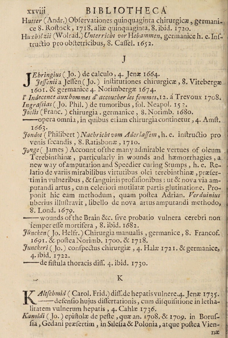 Huner ( Andr.)Obfervationes quinquaginta chirurgicas, germani- ce 8. Roltóck, 1718. alias quinquaginta, 8.ibid. 1720. Huxbolzli (W'QhaA.)Unterricbt vorYLebammen, germaniceh. e.Inf- truítio proobítetricibiiSj 8. CaíTeh 1652. -) i | j JEhringius ( Jo.) de calculo, 4. Jenas 1664. Jejfenii a Jeflen ( Jo.) inllirutiones chirurgicas, 8. Vitebergas 1601. &amp; germanice 4. Norimbergae 1674. F Indecenceauxhommes cTaccoucherles femmes,\2. á Trevoux 1708* Ingrafsias( Jo. Phil.) de tumoribus , fol. Neapol. 152. Joslis (Fránc. ) chirurgia . germanice , S.Norimb. 1680. ——opera omnia, in quibus etiam chirurgia continetur , 4. Amft, 1^63. Jondot (Philibert ) Nachricht vom Aderlajjem, h. e. initrudlio pro venis fecandis , S^Ratisbonas ,1710. Jonge( James ) Account ofthe many admirable vertues of oleum 1 Terebinthinas, particuiarly in wounds and hasmorrhagies , a , new way ofamputationand Speedier curing Stumps , h. e. Re- . latio de variis mirabilibus virtutibus olei terebinthinas ,prtefer- tim in vulneribus , &amp; fanguinis profuiionibus ; ut &amp; nova via am- • putandi artus , cum celeriori mutilatas partis glutinatione. Pro- - ponit hic eam methodum, quam poítea Adrián. Verdutnius I uberius iliuftravit, libello de nova artus amputandi methodo* { 8, Lond. 1679. - wounds ofthe Brain &amp;c. five probatio vulnera cerebri non i tempereffe mortifera , 8. ibid. 1682. Juncken^ Jo. Helfr.) Chirurgia manualis , germanice, 8, Francof. 1691. &amp; pofteaNorimb. 1700. &amp; 1718. Junckeri ( Jo.) confpeclus chirurgia: , 4. Hala: 1721. &amp; germanice, 4.ibid. 1722. “—defiftula thoracis diff. 4. ibid. 1730. K -v - ' - -7 KAltfchmid ( Caro!. Frid.) diff.de hepatis vulnere^. Jenas 1735'. —defenilo hujus diflertationis, cum difquifitione in letha- litatem vulnerum hepatis , 4. Cahias 1736. Kanoldi (Jo.) epiitoke de pefte , quas an, 1708. &amp; 1709. in Boruf- iia, Gedani prasfertim, in Süeíia&amp; Polonia, atque poftea Vien-