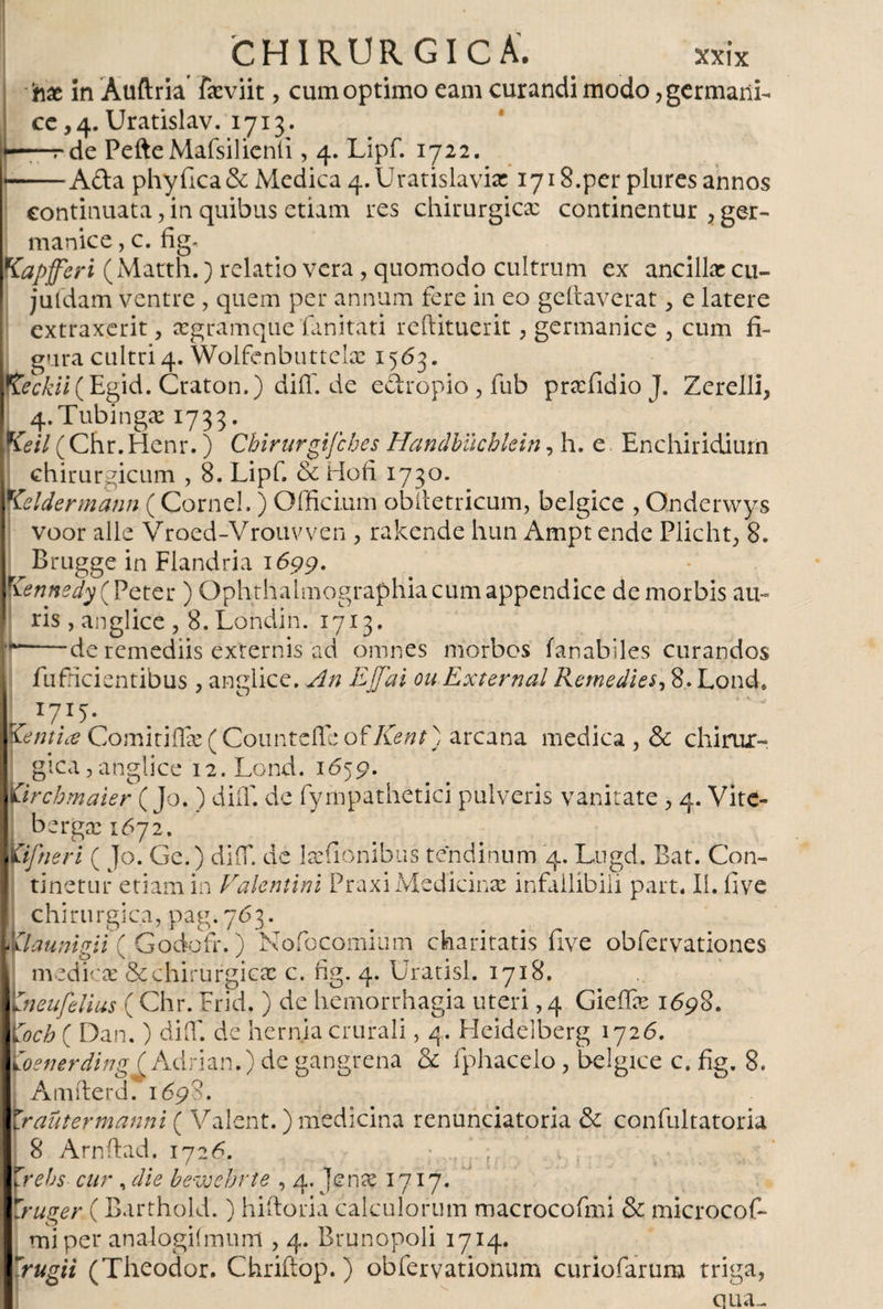 hx in Auftria fxviit, cum optimo eam curandi modo, germani¬ ce ,4. Uratislav. 1713. rde PefteMafsilienii, 4. Lipf. 1722. Afta phyfica&amp; Medica 4. Urat isla via: 1718.per plures annos continuata, in quibus etiam res chirurgica: continentur , ger¬ manice, c. fig. Kapferi (Matth.) relatio vera, quomodo cultrum ex ancillar cu- juldam ventre , quem per annum fere in eo geitaverat, e latere extraxerit, xgramque fanitati reftituerit , germanice , cum fi¬ gura cultri 4. Wolfenbuttelse 1563. Reckii (Eg\d. Craton.) diiT. de eftropio , fub prxfidio J. Zerelli, 4.Tubingx 1733. f&amp;/7(Chr.Henr.) Chirurgifches Handbiicblein, h. e Enchiridiurii chirurgicum , 8. Lipf. oi Hofi 1730. Keldermann (Cornei. ) Officium obitetricum, belgice , Ondervvys voor alie Vroed-Vrouvven , rakende hun Ampt ende Plicht, 8. Brugge in Flandria 1699. Kennedy (Peter ) Ophthalmographia cum appendice de morbis au¬ ris , anglice , S.Londin. 1713. de remediis externis ad omnes morbos fanablles curandos fufficientibus , anglice. An Effai ou Externa! Remedies, 8-Lond* t I7I5- . _ , tenti# Comitiilx (Counteifc o£ lient) arcana medica, &amp; chirur¬ gica,anglice i2.Lond. 1659. úrcbmaier (Jo. ) diíT. de fympathetici pulveris vanitate, 4. Vitc- bergse 1672. Kifneri ( Jo. Ge.) diiT. de Ixfionibus tendinum 4. Lugd. Bat. Con¬ tinetur etiam in Valentini Praxi Medicinar infallibili part. II. five chirurgica, pag.763. ylaunigii( Godofr.) Nofocomium charitatis five obfervationes medicae &amp; chirurgicx c. fig. 4. Uratisl. 1718. vneufelius ( Chr. Frid. ) de hemorrhagia uteri, 4 Gieffx 1698. Yoch ( Dan.) diiT. de hernia crurali, 4. Heidelberg 1726. ioenerdingi Adrián.) de gangrena &amp; fphacelo, belgice c. fig. 8. Amfterd. 1698. Zraütermanni ( Valent.) medicina renunciatoria &amp; confultatoria 8 Arnftad. 1726. • / , \rehs cur , die bewebrte , 4. Jense 1717. l'ruger ( Barthold.) hiftoria calculorum macrocofmi &amp; microcof- miper analogifmum , 4. Brunopoli 1714. rugii (Theodor. Chriftop.) obfervationum curiofarum triga, qua- r