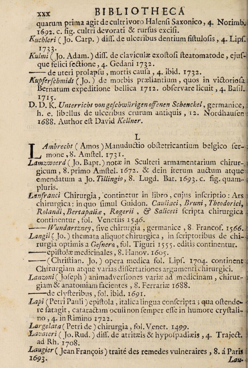quarum prima agit de cultri voro Haicnfi Saxonico ? 4. Norimb, i 1692. c. fig. cultri devorati &amp; rurfus exciíi. ] Kucbkri ( Jo. Carp.) diff. de ulceribus dentium fiftulofis, 4. Lipf.; 1733. Kulmi ( ]o. Adam.) diíT. de clavicula exoíloíi íleatomatode, ejuf- que felici fedione, 4. Gedani 173 2 * dc uteri prolapfu , mortis caufa , 4. ibid. 1732. Kupferfchmidt (Jo.) de morbis p radiantium , quos in vidoriafa ! Bernatum expeditione bellica 1712. obfervare licuit, 4. Bafil.. I7I5- D. D. K. Unterricbt vongejcbwürigen offenen Scbettckel, germanicé, h. e. libellus de ulceribus crurum antiquis , 12, Nordhaufen : i<588. Author cít David Kellner. ! IAmbrecht ( Amos ) Manududio obftetricantium bélgico fer- 1 mone,8. Amftel. 1731.. Lamzwcerd^ Jo. Bapt.) notas in Sculteti armamentarium chirur-J gicum , 8. primo Amftel. 1672. &amp; dein iterum audum atque emendatum a Jo.Tillingio, 8. Lugd. Bar. 1Ó93.C. fig. quam- 1 pluris. Lanfranci Chirurgia/continetur in libro, cujus infcriprio : Ars : chirurgica: in quo fimul Guidon. Caullaci, Bruni, Theodorici, \ Rolandi, Bertapalia, Roger ii , &amp; Saliceti fcripta chirurgica : continentur, fol. Veneriis 1546. —-Wundarfzney, ilve chirurgia , germanice , 8 , Francof. i<y66. : Langii{]o.) themata aliquot chirurgica , in fcriptoribus de chi-i rurgia optimis a Gefnera, fol. Tiguri 1555. editis continentur. --epiftolx medicinales, 8. Hanov. 1605. —— (Chriftian. Jo.) opera medica fol. Lipf. 1704. continent Chirurgiam atque varias differtationes argumenti chirurgici. Lanzoni^ jofeph) animadverfiones varix ad medicinam , chiruLv | giam&amp; anatomiam facientes , 8. Ferraria: 1688. ■de clyfteribus , fol. ibid. 1691. Lapi (Petri Pauli) epiftola , italicalingua confcripta ; qua oriende*- re fatagit, cataradam oculi non feuiper effe in humore cryftali* no , 4. in Rimino 1722. Largelata(Petri de) chirurgia, fol. Vcnet. 1499. Lavat eri (Jo.Rud.) diff. de atritxis &amp; hypofpadixi$ , 4. Trajed. ad Rh. iyo8. Laugier ( Jean Francjois) traité des remedes vulnéraires , 8. á Paris I hau* !