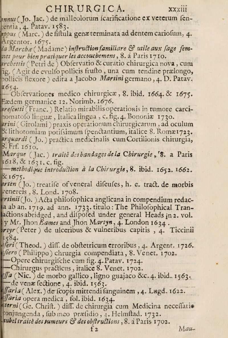 CHIRURGICA. xxxiií \nnus{ Jo. Jac. ) de malleolorum ícarificatione ex veterum len¬ ientia, 4. Patav. 1583. wppus (Mare.) de fiftula genx terminata ad dentem cariofum, 4. Argentor. 1675. \la Marcio ce (Madame) inflrucHon familiar e &amp; utile aux fage fem- mespour bienpratiquer les accoucbemens, 8. á Paris 1710. wrchettis ( Petri de ) Obfervatio &amp; curatio chirurgica nova, cum Ig. ( Agit de evulfo pollicis frufto , una cum tendine prolongo, pollicis flexore) edita a Jacobo Martinigermano,4. D. Patav. 01554. I—Obiervationei medico chirurgicae, 8. ibid. 1554. &amp; 1575. Eaedem germanice 12.Norimb. 1576. arefatti (Franc.) Relatio mirabilis operationis in tumore carci- [nomatofo lingua:, Italica lingua , c. fig.4. Bononiae 1730. Urini ( Girolami) praxis operationum chirurgicarum, ad oculum |Klithotomiam potifsimum fpendantium, Italice 8. 11001^1723. Wquardi ( Jo. ) practica medicinalis cumCortilionis chirurgia, p.Frf. i'5io. ¡Margue (Jac.) traite desbandages de la Cbirurgie , f8. a Paris !:i6i8, &amp; 1631. c. fig. —methodi fue introduSHon d la Chirurgis ,8. ibid. 1652. x552. &amp; 1575. trten (Jo.) treatife ofveneral difeufes, h. e. trad. de morbis Venereis , 8. Lond. 1708. minii Qo. )Ada philofophica anglicana in compendium redac¬ ta ab an. 1719. ad ann. 1733. titulo :The Philofophical Tran- kdionsabridged, and diFpofed under general Headsjn2. voL y Mr. Jhon Éames and Jhon Martyn, 4. London 1634. ir¿yr(Peter) de ulceribus &amp; vulneribus capitis , 4. Ticcinii f 584* f/Sri(Theod.) diifi de obftetricum erroribus, 4. Argent. 1726. fiero ( Philippo) chrurgia compendiata, 8. Ve net. 1702. —Opere chimrgifche cum fig. 4.Patav. 1724. —Chirurgus pradicus, itaiicc 8. Venet. 1702. rJfa (Nic. ) de morbo gallico, ligno guajaco &amp;C.4. ibid., 1563.. —de venaerfedione, 4. ibid. 1563. Mfaria( Alex.) deAcopis mittendifanguinerrr, 4. Lugd. 1622. vjfaria opera medica , fol. ibid. 1634. sterni(Gc. Chrift. ) diíTT de chirurgia cum Medicina necefiari® conjungenda , fubmeo praeiidio , 4. Helmftad. 1732. vubel traité destumeurs &amp; des obftruSlions, 8. a Paris 1702.