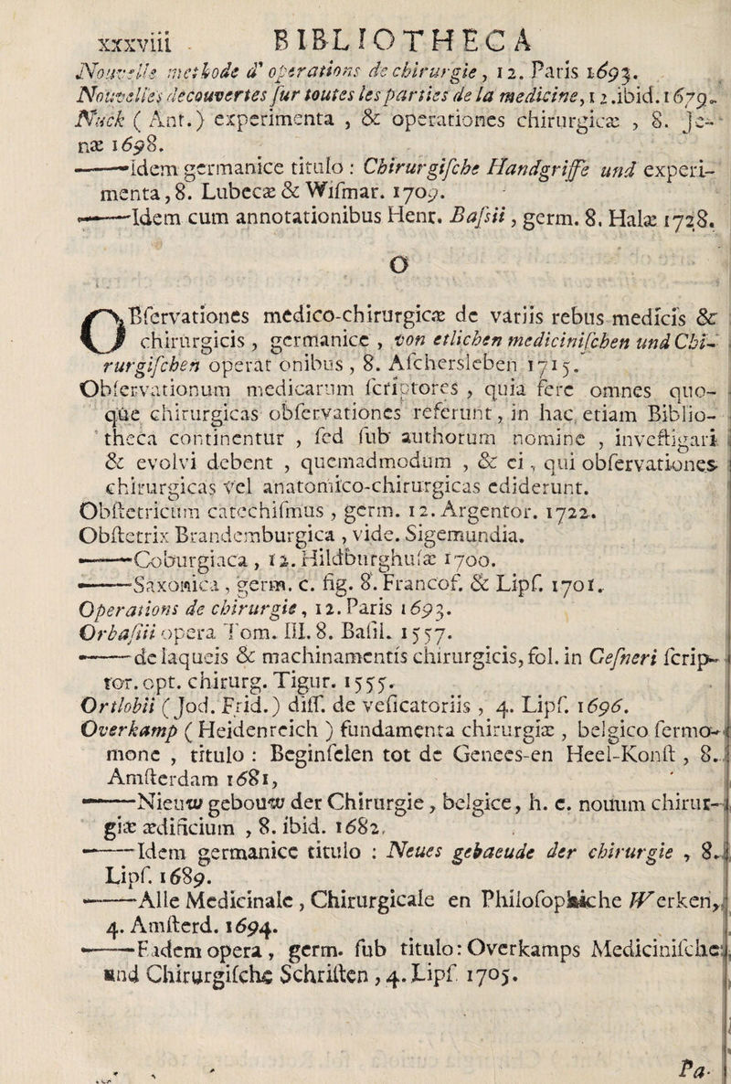 NouvfUe mei bode d' operations de cbirurgie, 12. Paris 169%. Noutdies decQUvertes fur toutes les pañíes de la medicine, 12 .ibicí . 1679«, Níick ( Ánf.) experimenta , &amp; operationes chirurgicae , 8. je- nse 1698. 'ídem germanice titulo : Chirurgifche Handgrife und experi¬ menta , 8. Lubecse &amp; Wifmar. 1709. 'Idem cum annotationibus Henr. Bajsii, germ. 8, Halx 1728. Bfervationes medico-chirurgic# de vatiis rebus medícís &amp; chirurgicis , germanice, ton etlichen medicinifcben undCbid rurgifehen operar onibus, 8. Afchersleben 1715. Obi ervationum medicarum feríptores , quia fe re omnes quo¬ que chirurgicas obfervationes referunt, in hac etiam Biblio¬ theca continentur , fed fub authorum nomine , inveftigari &amp; evolvi debent , quemadmodum , &amp; ci, qui obfervationes chirurgicas trel anatomico-chirurgicas ediderunt. ObftctricLim catcchifmus , germ. i2.Árgentor. 1722. Obifetrix Brandemburgica , vide. Sigemundia. ——’Coburgiaca , i 2. Hildbitrghuíac 1700. Saxonica , germ. c. fig. 8. Francof. &amp; Lipf. 1701.. • j . ~r. ^ — Operations de cbirurgie, 12. Paris 169?,. Orbaftii opera Tom. III. 8. BafiL 15 57. de laqueis &amp; machinamentis chirurgicis, fol. in Gefneri ferip- f ror. opt. chirurg. Tigur. 1577. Onlobii ( jod. Frid.) diif. de veficatoriis , 4. Lipf. 1696. Overkamp ( Heidenreich ) fundamenta chirurgia: , bélgico fermo^ | mone , titulo : Beginfclen tot de Genees-en Heel-Konit, 8. j Amiierdam i<58i, ^—Nienw gebomv der Chirurgie, belgice, h. c. nouiun chirur- 1 fuv ardificium , 8. ibid. 1682. g5 Idem germanice titulo : Neues gebaeude der chirurgie , 8. ‘ Lipf. 1689. —'Alie Medicinale , Chirurgicale en Phílofopkkhe JV.o,rkeriJ 4. Amftcrd. 1694. — Eadem opera, germ. fub titulo: Ovetkamps Medkinifdie uni Chirurgifchc Schriften , 4. Lipf 1705. ' Pa-
