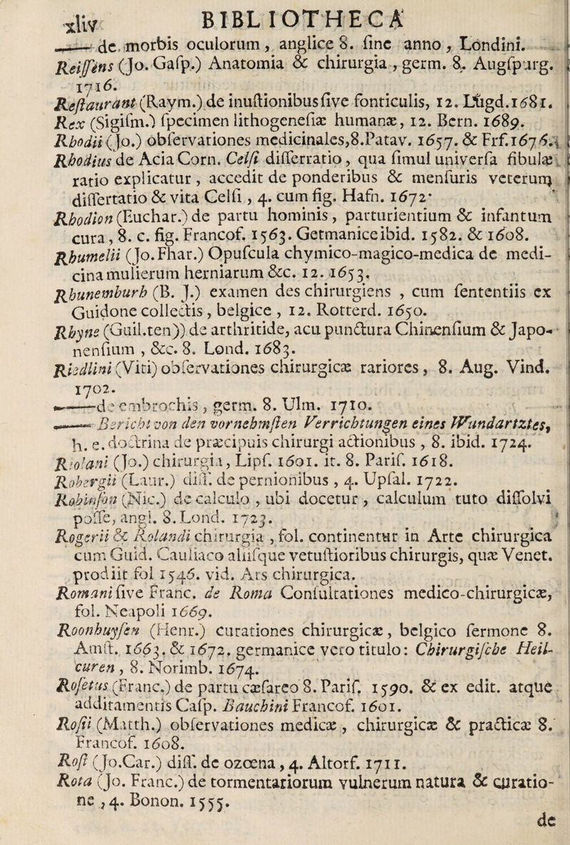 BIBL I0THECA ___ de morbis oculorum, anglice8. fine anno, Londini. ReifJ'ens (Jo. Gafp.) Anatomía &amp; chirurgia , germ. 8. Augfpurg. I?l6. Reftaurant\Raym.) de inuftionibusfive fonticulis, 12. Ltigd.i^8r, Rex (SigifoO fpecimen lithogenefix humanae, 12. Bcrn. 1689. Rhodii(Jo.) obfervationes medicinales,8.Patav. 1657. &amp; Fr* Rhodiusde AciaCorn. Celfi differratio, qua fimul univerfa fibula: \ ratio explicatur, accedit de ponderibus &amp; menfuris veterurrj ? differtatio &amp; vita Celfi, 4. cum fig, Hafn. 1672* RhodiQn(Y*\ichat.)dc partu hominis, parturientium &amp; infantum cura, 8.c. fig. Francof. 1563. Germaniceibid. 1582. &amp; 1608. Rhumelii (Jo.Fhar.) Opufcula chymico-magico-medica de medi- Í cinamulierum herniarum &amp;c. 12. 1653, Rhunemhurh (B. J.) examen des chirurgiens , cum fententiis ex Guidone collectis, belgice , I2e Rotterd. 1650. Rbyne (Guil.ten)) de arthritide, acu pandura Chineníium &amp; Japo- | nendum , &amp;c. 8. Lond. 1683. Rkdiini(Viti)obiervationes chirurgica: rariores, 8. Aug. Vind, Bsricbtvon den vornehmften Verrichtungen eines Wandartziesf h. e. doctrina de praecipuis chirurgi adionibus , 8. ibid. 1724. R (dani (Jo.) chirurgia, Lipf, 1601. it. 8. Parif. 1618. Rohst 'git (Latir.) diíf de pernionibus , 4. Upfal. 1722. prodiit foi 1546. vid. Ars chirurgica. Romani {)ive Franc. de Roma Coniultationes medico-chirurgicae, fol. Neapoli 166g. Roonhuyfen (Henr.) curationes chirurgicae, bélgico fermonc 8. Arnft. 1Ó6}. &amp; 1672. germanice vero titulo: Chirurgi/che HeiU curen , 8. Norimb. 1674. Rojetus (Franc.) de partu crefareo 8. Parif. 1^90. &amp; ex edit, atque additamentis Cafp. Bauchini Francof. 1601. Rofii (Matth.) obiervationes medica:, chirurgica &amp; pradicx 8. Francof. i&lt;5o8. R°ft (Jo.Car.) diff. dc ozcena, 4. Altorf. 1711. Rota (Jo. Franc.) de tormentariorum vulnerum natura &amp; curatio¬ ne , 4. Bonon. 1555. de