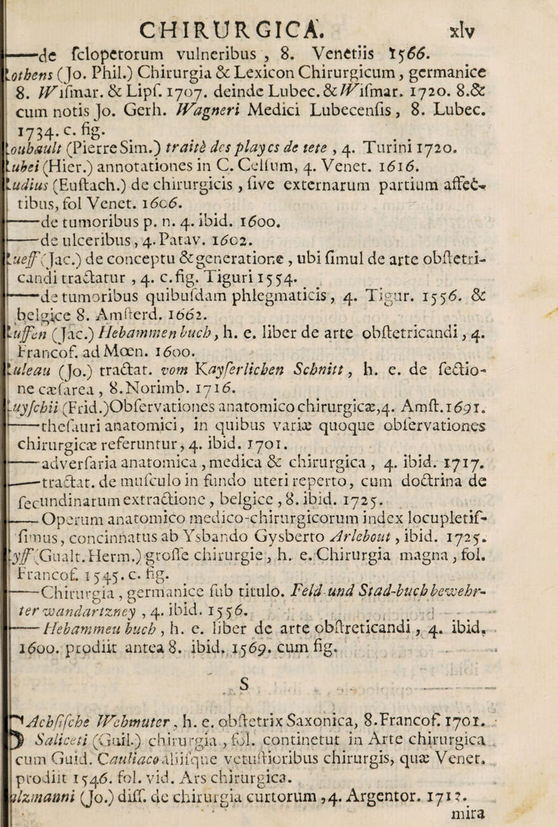 -de fclopctorum vulneribus', 8. Venetiis I566. lotbens (]o. Phil.) Chirurgia &amp; Lexicón Chirurgicum, germanice 8. /^lfmar. &amp; Lipf. 1707. deinde Lubec.&amp;Z^ifmar. 1720. 8.&amp; cum notis Jo. Gerh. IVagneri Medici Lubecenfis, 8. Lubec. 1734.C. fig. \oubmlt (PierreSim.) traitb des playos de tete , 4. Turini 1720. \ubei (Hier.) annotationes in C. Ceiium, 4. Venet. 1616. ludius (Euftach.) de chirurgicis , live externarum partium affet» tibus, fol Venet. i6c6. j-de tumoribus p. n. 4. ibid. 1600. * -de ulceribus, 4.Patav. i&lt;5o2. \ueff( Jac.) de conceptu &amp; generatione, ubi fimul de arte obiletri- candi tradatur , 4. c. fig. Tiguri 15 54. --de tumoribus quibufdam phlegmaticis, 4. Tigur. 1556. &amp; belgice 8. Amfterd. it&gt;d2. tuffen (Jac.) Hebammen buch y h. e. liber de arte obiletricandi, 4. Francof. ad Moen. 1600. Ude au (Jo.) tradar, vom Kayfer lichen Schnitt y h. e. de Pedio- ne caefarea , 8.Norimb. 1716. luyjchii (Frid.)Obfervationes anatomico chirurgicas^. Amft.iópx. * -thefauri anatomici, in quibus variae quoque obiervationes chirurgicae referuntur, 4. ibid. 1701. -adverfaria anatomica, medica &amp; chirurgica , 4. ibid. 1717. p——tradat, de mufculo in fundo uteri reperto, cum dodrina de fectindinarumextradione, belgice , 8. ibid. 1725. -‘Operum anatomico medico-chirurgieorum index locupletif- iimus, concinnatus ab Ysbando Gysberto Arlebout, ibid. 1725. (y/^Gualt.Herm.) groffe chirurgie, h. e. Chirurgia magna , fol. | Francofi 1545. c. fig. ——Chirureia , Germanice fub titulo. Feld-und Stad-bucbbewehr- ■ O 7 O .. . , ✓ ter wanclartzney , 4. ibid. 1556* -Hebammeu buch y h. e. liber de arte obilreticandi, 4. ibid? 1600. prodiit antea 8. ibid. 1569. cum fig. ^Acbfifchs Wchmuter, h. e. ohfietrix Saxonica, 8.Francof 1701. 3 Saliceti (Guil) chirurgia , fol. continetur in Arte chirurgica cum Guid. Cardiaco afinque v crudioribus chirurgis, qua: Venet* prodiit 1546. fol. vid. Ars chirurgica. dzmatwi (Jo.) diff. de chirurgia curtorum ,4. Argentor. 1712. ' • ‘ mira