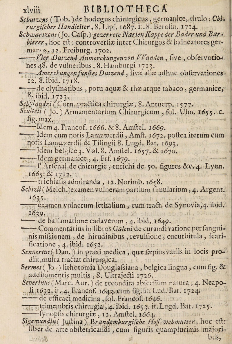 Scbutzcns (Tob. )de hodegus chirurgicus , germanice, titulo: Cbu rurgifcherHandleiter ,8.Lipf. 1687. it. 8. Berolin. 1714. Schwartzcns (Jo. Cafp.) gezerrete NarienKappederBader und Bar~ bierer, hoc eft: controvertía; inter Chirurgos &amp; balneatores ger* manos, 12. Freiburg. 1702. ——Vier Dutzend Anmerckungenvon Vfunden , five , obfervotio-: nes48. de vulneribus, 8.Hamburgi1713. °-~~-Amerckungen funft es Dutzend, ílvx alia; adhuc obfervationes • 12. 8.ibici, 1718. —~de clyfmatibus, potu aquae &amp; ths: atque tabaco , germanice, 8- ibid. 1723, I Schylandri (Corn, pradica chirurgiae, 8. Antuerp. 1577. Sculteti ( jo.) Armamentarium Chirurgicum , fol, Ulm. 1655. c. jfig.maxv **-Ideni4. francof. 1666.&amp;8. Amftel. 1669. -—•Id em cum notis Lamzwcjrdii, Amft. 1672. poilea iterum cum notis Lamwzerdii &amp; Tilingii 8. Lugd. Bat. 1693. *—■— Idem beigice3. Vol. 8. Amftel. 1657. &amp; 1670. ———Idem germanice , 4. Frf. 1679. -1’ Arfenal de chirurgie, enrichi de 50» figures &amp;c. 4. Lyon. . i66y &amp; 1712. \ , -trichiafis admiranda , i2.Norimb. 1658. Scbizii (Mdch.)examen vulnerum partium fimularium, 4. Argent. i635- . ; - t. . &gt; - . # c t . ' i -——examen vulnerum lethalium, cum trad. de Synovia,4. ibid. 1639. . . . _ . • ■ ——de balfamationc cadaverum , 4. ibid, 1649. -—— Commentarius in libros Galeni de curandi ratione per /angui¬ nis mifsionem , de hirudinibus , revulfione, cucurbitula, Icari- ficatione , 4. ibid. 1652. Sennertus( Dan. ) in praxi medica, quae fepius variis in locis pro¬ diit,multa tradat chirurgica. Ser mes (Jó ) lithotomia Douglafsiana , bélgica lingua, cum fig. &amp; . additamentis multis , 8. Ultrajedi 1726. Severinus (Mare. Aur.) de recondita abfceffum natura , 4. Neapo¬ li 163.2. it. 4. F^ancof. 1643.cum ir* Lud. Bat. 1724. “— de efficaci medicina ,fol. Francof. 1646. —— trimembris chirurgia ,4. ibid. 165.3. ir»bugd. Bat. 1725. -fynopfis chirurgia;, 12. Amftel. 1664. Sigem und i n ( J niti na ) B ran de mburgifche Hojf-wehmutter, hoc eft: liber de arte obftetricandi, cum figuris quamplurimis majori- ‘v *? bus,