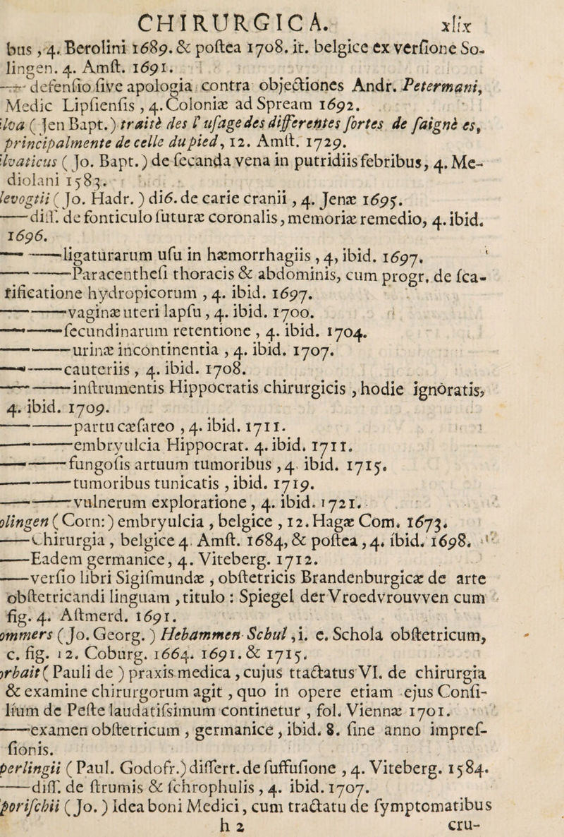 bus, 4. Berolini 1689. &amp; poílca 1708. it. belgicc ex verfione So- lingen. 4. Amft. 1691. —r- defenfio íive apología contra objeciones Andr. Petertnani, Medie Lipiieniis , 4.Colonice ad Spreara 1692. Uva ( ]en Bapt.) -trabé des l' ufage des differentes fortes de faigné es9 principalmente de e elle dupied, 12. Amft.'1729. llvaticus (Jo. Bapt.) de fecanda vena in putridiisfebribus, 4. Me¬ diolani 1583. levogtii ( Jo. Hadr.) d16.de carie cranii, 4. Jense 169 -dia: de fonticulo futurae coronalis, memoria: remedio, 4. ibid« 1696. —■ ——'ligaturarum ufu in harmorrhagiis , 4, ibid. 1697. 1 -—-Paracenthefi thoracis &amp; abdominis, cum progr. de ica- fifieatione hydropicorum , 4. ibid. 1697. ---vaginae uteri lapfu, 4. ibid. 1700. — -fccundinarum retentione , 4. ibid. 1704. -— urina: incontinentia , 4. ibid. 1707. — -cauteriis, 4. ibid. 1708. — ---inftrumentis Hippocratis chirurgicis, hodie ignoratis? 4. ibid. 1709. -partucaefareo , 4. ibid. 171 x. ■— -embryulcia Hippocrat. 4. ibid* 1711. — -fungofis artuum tumoribus ,4« ibid. 1715. -'tumoribus tunicatis , ibid. 1719. ---vulnerum exploratione , 4. ibid. 1721* olingen(Corn:) embryulcia , belgice , 12* Hagas Coim 1673* -chirurgia , belgice 4. Amft. 1684, &amp; poftea, 4* ibid/1698* M -Eadem germanice, 4. Viteberg. 1712. -verfio libri Sigifmundae &gt; obftetricis Brandenburgícae de arte obftetricandi linguam , titulo : Spiegel der Vroedvrouvven cum fig. 4. Aftmerd. 1691. ommers (Jo. Georg.) Hebammen Scbul*i. e. Schola obftetricum, c. fig. 12. Coburg. 1664* 1691. &amp; 1715. jrbait( Pauli de ) praxis medica, cujus ttadatus VI* de chirurgia &amp; examine chirurgorum agit, quo in opere etiam ejus Conii- Itum de Pefte laudatifsimum continetur , foh Vienna: 1701. -examen obftetricum &gt; germanice &gt; ibid* 8. fine anno impref- fionis. perlingii (Paul. Godofr.)differt.defuffufione ,4. Viteberg. 1584. -difT. de ftrumis &amp; fchrophulis , 4. ibid. 1707. porifebii ( Jo.) Idea boni Medici, cum tradatu de fymptomatibus