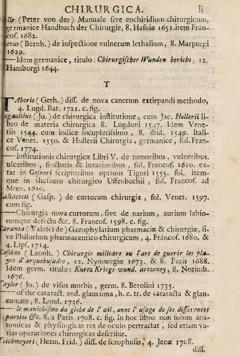 )i (Pctcr von der) Manuale fi ve enchiridium chirurgicum, il^e rmaniec Handbuch der Chirurgie, 8. Hafniae 165} .item Fran- icof. 1682. evus ( Bernh,) de infpeftione vulnerum lethalium, 8. Marpuigi I*629. i—Idem germanice , titulo : Cbirurgifcber IVunden beriebt, 12. IHamburgi 1644. rAboris ( Gerh.) diíT. de nova cancrum extirpandi methodo, 4. Lugd.Bat. 1721. c. fig. lugaultius (Jo. )de chirurgica inftitutione , cum J.ic. Hollerii li¬ bro de materia chirurgica 8. Lugduni 1547. Idem Vene¬ dis 1544. cum indice locupletifsimo „ 8. ibid. 1549. Itali¬ ce Venet. 1550. &amp; Hollerii Chirurgia, germanice, fol.Fran- cof. 1774. — inftitutionis chirurgicae Libri V. de tumoribus, vulneribus, ulceribus , fra&amp;uris &amp; luxationibus , fol, Francof. 1610,. ex- tat in Gefneri feriptoribus optimis Tiguri 1555. fol. item- que in thefauro chirurgico Uffenbachii , fol. Francof. ad Moen. 1610. 'aliacotti ( Gafp. ) de curtorum chirurgia , fol. Venet. 1597. cum fig. -—'Chifurgia nova curtorum, five de narium, aurium labio¬ rumque defedhi &amp;c. 8. Francof. 1598. c. fig. 'ar tinta (Val e ici de )Gazophylatium pharmaciae &amp; chirurgiae, fi- ve Philorium pharmaceutico chirurgicum , 4. Francof. 1680. &amp; | 4. Lipf. 1714. 'a/si ns ( Leonh. ) Chirurgis militare eu Pari de guerir les pia- yes d'arquebuj'ades, 12. Nymwegke 1673. &amp; Faris 1688. idem germ. titulo: KurtzKriegs-wund. artzency, 8. iSlorimb. n l676‘ . ' . ’ ^ ^ Vaylor ( Jo.) de vifus morbis , germ. S.Bcrolini 1735. ot the cataraih and. glaucoma, h. e, tr. de cara,ra£ta &amp; glau¬ comate, 8. Lond. 173 6, le manicbifme du globe de P ceti, avec P ufage de fes differentes parties &amp;c. 8. a Paris 1708. c. fig. In hoc libro non folum ana¬ tomicas &amp; phyfilogicas res de oculo pertradtat , fed etiam va¬ rias operationes chirurgicas deferibir. Peicbmeyeri (Herin. Frid. ) diflT. de fcrophulis,’ 4. Jenae 1708. diiL