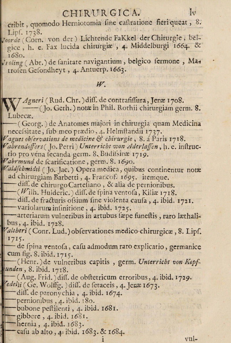 cribit, quomodo Herniotomia fine caflratione fieri queat, 8; \joorde'{Corn. von der) Lichrende FaKkel derChirurgle , bcl- picc i h. e. Fax lucida chirurgiae , 4. Middelburgi 16154. &amp; l680» yrolingt Abr.)de fanitate navigantium , bélgico iermone , Ma* trofenGefondheyt, 4. Antuerp. 1663. IV. Agneri (Rud. Chr. )diíT. de contrafiifura, Jenre 1708. -— (Jo. Gerh.) notae in Phil. Rothii chirurgiam germ. 8. Lubecae. — (Georg.) de Anatomes majori in chirurgia quam Medicina necefsitate, fub meo praedio, 4. Helmftandii 1737. Vague t obfervations de medicine &amp; chirurgie , 8. á Paris 1718. Vabrendoffers^ Jo. Petri) Unterricht won AderlaJJen, h, e. inftruc- rio pro vena iecanda germ. 8..Budifsinae 1719. Vabrmund de fcarificatione, germ. 8. 1690. Valdfebmidú ( Jo. Jac.) Opera medica, quibus continentur notse ad chirurgiam Barbetti, 4. Francof. 1695. itemque. 1 diil.de chirurgoCarteiiano , &amp;alia de pernionibus. *-(^llh. Hulderic.) diiT.de fpina ventofa, Kiliae 1718. diíT. de fraduris ofsium fme violenta caufa , 4. ibid. 1721. variolarum infinitione, 4. ibid. 5725. —arteriarum vulneribus in artubus faspe funeftis, raro Isethali- bus, 4. ibid. 1728. Valtheri (Conr. Lud.)obfervationes mcdico-chirurgicae, 8. Lipf, I7I5» -de fpina ventofa, cafu admodum raro explicatio, germanice cum fig. 8. ibid. 1715. I-(Henr.)dc vulneribus capitis , germ. Unterricht von Kopf- 'unden , 8. ibid. 1718. p~~ (Aug. Frid.)diiT. de obftetricum erroribus, 4. ibid. 1729. redel)i ( Ge. WolfFg. )diíT. de fetaceis, 4. Jense 1673. diif. de paronychia , 4. ibid. 1674. pernionibus , 4. ibid. 180. bubone peftilenti, 4. ibid. 1681. ■ gibbere , 4. ibid. 1681. 'hernia , 4. ibid. 1 ¿83. ~cafu ab alto , 4* ibid. 1683. &amp; 1684. i vul-