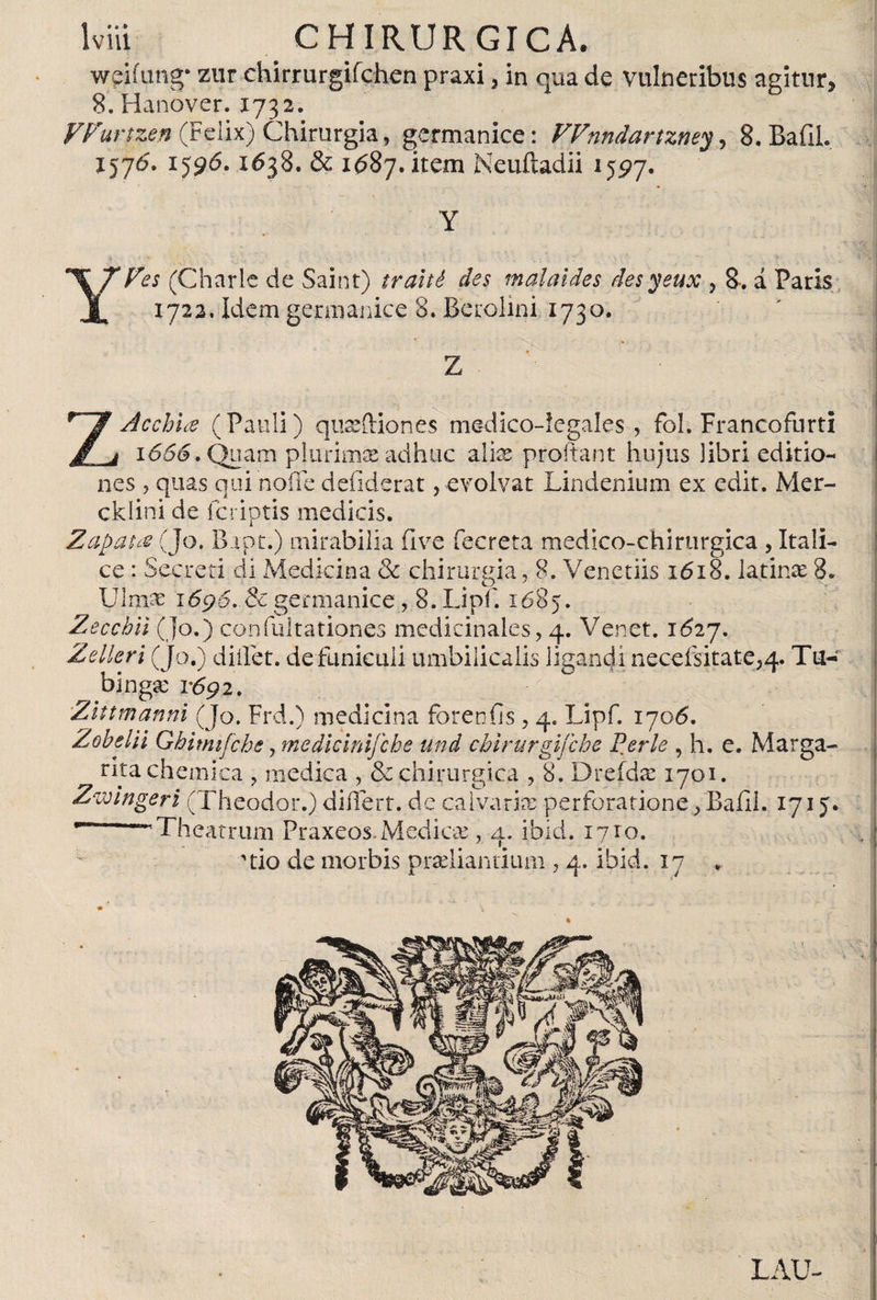 weiíung- zur chirrurgifchen praxi, in qua de vulneribus agitur, 8. Hanover. 1732. VFurtzen (Felix) Chirurgia, germanice: FFnndartzney, 8. Bafil. 1576. 1596.1638. &amp; 1687. item Neuftadii 1597. YFes (Charle de Saint) traité des malaides desyeux , 8*. á Paris 1722. Idem germanice 8. Berolini 1730. Z Acchue (Pauli) qu^ftiones medico-legales, fol. Francofnrti 1666. Quam plurimis adhuc alies proitant hujus libri editio¬ nes , quas qui noffe defiderat, evolvat Lindenium ex edit. Mer- cklini de feriptis medicis. Zapata (Jo. Bapt.) mirabilia five fecreta medico-chirurgica , Itali¬ ce : Secreti di Medicina &amp; chirurgia, 8. Venetiis 1618. latinte 8. Ulnae 16p6. Sc germanice , 8. Lipf. 1685. Zecchil (Jo .) confultationes medicinales, 4. Venet. 1627. Zelleri (Jo.) diilet. de funiculi umbilicalis ligandi necefsitate^. Tu- ^bmgxi'692. Zittmanni (Jo. Frd.) medicina forenfis, 4. Lipf. 1706. Zobelii Ghitmfche, medicinijche und cbirurgifehe Ferie , h. e. Marga¬ rita chemica , medica , &amp; chirurgica , 8. Drefdis 1701. Zwlngeri (Theodor.) differt, dc calvaria: perforatione ¿Baíll. 1715* ** “•‘Theatrum Praxeos. Mediae, 4. ibid. 1710. 'tio de morbis pradiantium , 4. ibid. 17 . LAU-