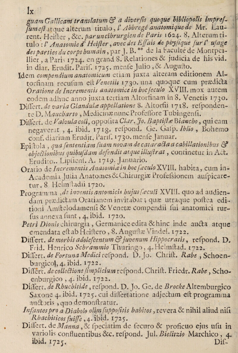 guam Gallicani translatum & a diverfis quoque bibliopolis imprej- fumeft atque alterum titulo, f Abbregé anatomiquede Air. Lali¬ rent. Heifter , &c.paruncihrurgiende Paris 1624. 8. Alterum ti¬ tulo c P Anatomie d’ Heifter, avec des Ejfais de phy fique Juri' u/age des parties du corpshumain, par J. B. ** de la Faculté de Montpei- f llier, a Paris 1724. en grand 8/Relationes & judicia de his vid. in diar. Erudit. Parii. 1725. mente julio ,& Augufto.^ Idem compendium anatomicum etiam juxta alteram editionem Al- torfinam reculam eít Fenetiis 1730. una quaque cum ptasdida Oratione de Incrementis anatomice in bocjeculo XVIII. mox autem eodem adhuc anno juxta tertiam Altorfinam in 8. Venetis 1730. Differt, de varia Glandula appellatione 8. Altorfii 1718. refponden- te D. Mauchdrto , Mediante nuncProfeffore Tubingenfi. ■ Differt, de Valvula coli, oppoíita Ciar. Jo. Baptifta Riancho, qui eam necaverat ,4. ibid. 1713# refpond* Ge. Galp. Iblio , Bohemo conf* diarium Erudit. Parif. 1730. mcnfe Januar. Epiftola , qua fententiam fuam novam de catar adía a c abiitationibus & objectionibus quibujdam defendit at que illuflr at, continetur in Ad. Erudito.. Lipfienf* A. 1719. Januario. Oratio &t Incrementis Anatomía in bocfkculoXyilL habita, cum in- Academia Julia Anato mes & Chirurgia: Profefsionein aufpicare- tur.8 Heimftadii 1720. Program ma , de inventis antomich hujus foculi XVIII. quo ad audien¬ dam praejiebam Oratianem invitabat; qute utraque poitea edi¬ tioni Amftelodamenii & Venetas compendii Cui anatomici rur- fus annexa funt, 4, ibid. 1720. Péiri Dionis chirurgia , Germanice-edita & hinc inde auda atque emendata eft ab Reidero , 8. Augitftas Vindei. 1722. Differt, de morbis adolefcentum & juvenum Hippocratis, refpond. D, Frid. Henrico Schrammio Tlliiringo, q.Helmftad. 1722. Differt* de Fortuna Medici refpond* D. Jo. Chrift. Rabe ? Schoén- burgico|,4*. ibid. 1712. Differt, decolle&ione fimplicium refpond. Chrift. Friedr* Rabe, Scho- enburgico , 4. ibid. 1722. Differt, de Rhucbitide , refpond. D. Jo. Ge. de Broche Altembtirgico Saxone 4. ibid. 1725* cui differtatione adjectum eft programma audoris , quo demonftratur. Infantes pro a Diabolo olipi fiippofitis habitos ? revera & nihil aliud niil Rhacbiticosfmfe,4. 'ibid. I725. Dillert. dt Manna,Ec fpeciatim de fecuro & proficuo ejus ufu in vario lis confluentibus &c. refpond. Jul. Bielitzio Marchico, 4, ibid, 1725« ‘ Dif-