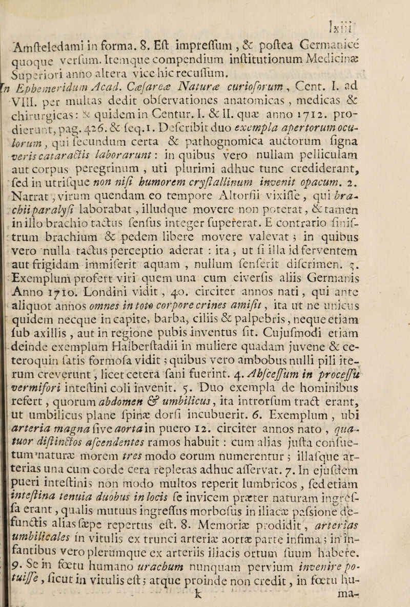 í X!;l Amfteledami informa. 8. Eft imprefluni,&amp; poílea Germanicé quoque verfum. Itcmque compendium inftittitionum Medicinas Superiori anno altera vice hic recufíum. i Ephemeridum Acad. Cajar ea Natura curio forum, Cent. I. ad •VIII. per multas dedit obfervationes anatomicas, medicas &amp; chirurgicas: &amp; quidem in Centur. I. &amp; II. quae anno 1712. pro¬ dierunt, pag. 426. &amp; feq.i. Defcribit duo exempla apertorum ocu¬ lorum, qui fecundum certa &amp; pathognomica au ¿torum iigna veris cataraSlis laborarunt: in quibus vero nullam pelliculam aut corpus peregrinum , uti plurimi adhuc tunc crediderant, fcd in utrifque non nifi humorem cryftallinum invenit opacum. 2. Narrat , virum quendam eo tempore Aitorfii vixifife, qui bra¬ chii par alyfi laborabat, illud que movere non poterat, &amp; tamen in illo brachio tactus fenfus integer fupererat. E contrario finif- trum brachium &amp; pedem libere movere valevat 5 in quibus vero nulla tactus perceptio aderat : ita , ut ii illa id ferventem aut frigidam immiferit aquam , nullum fenferit difcrimen. Exemplum profert viti quem una cum eiverfis aliis Germanis Anno 1710. Londini vidit, 40. circiter annos nati, qui ante aliquot annos omnes intou corpore crines amifit, ita ut ne unicus quidem necque in capite, barba, ciliis &amp; palpebris, neque etiam iub axillis , aut in regione pubis inventus fit. Cujufmodi etiam deinde exemplum Haiberftadii in muliere quadam juvene &amp; ce- teroquin fatis formofa vidit 5 quibus vero ambobus nulli pili ite¬ rum creverunt, licet cetera fani fuerint. 4. Ahfcejjum in proceffu vermifori inteitini coli invenit. 5. Duo exempla de hominibus refert, quorum abdomen &amp; umbilicus, ita introrfum trafl erant, ut umbilicus plane fpinae dorfi incubuerit. 6. Exemplum , ubi arteria magna five aorta m puero 12. circiter annos nato , qua- tuor diflinños afeendentes ramos habuit: cum alias jtifta confue- tum maturae morem tres modo eorum numerentur 5 illafque ar¬ terias una cum corde cera repletas adhuc aifervat. 7. In ejufdem pueri inteftinis non modo multos reperit lumbricos , fed etiam tnteflina tenuia duobus in locis fe invicem praeter naturam ingref- fa erant, qualis mutuus ingreffus morbefus in iliacae pafsione de¬ functis aliasfiepe repertus eft. 8. Memoriae prodidit, arterias umbilicales in vitulis ex trunci arteriae aortae parte infima ; in'in¬ fantibus vero plerumque ex arteriis ijiacis ortum fuum habere, p. Sein fbetu humano urachum nunquam pervium invenirepo- tuijfe, ficut in vitulis eft; atque proinde non credit, in fcetu fiu- -. k . ' ' . ma- l ..