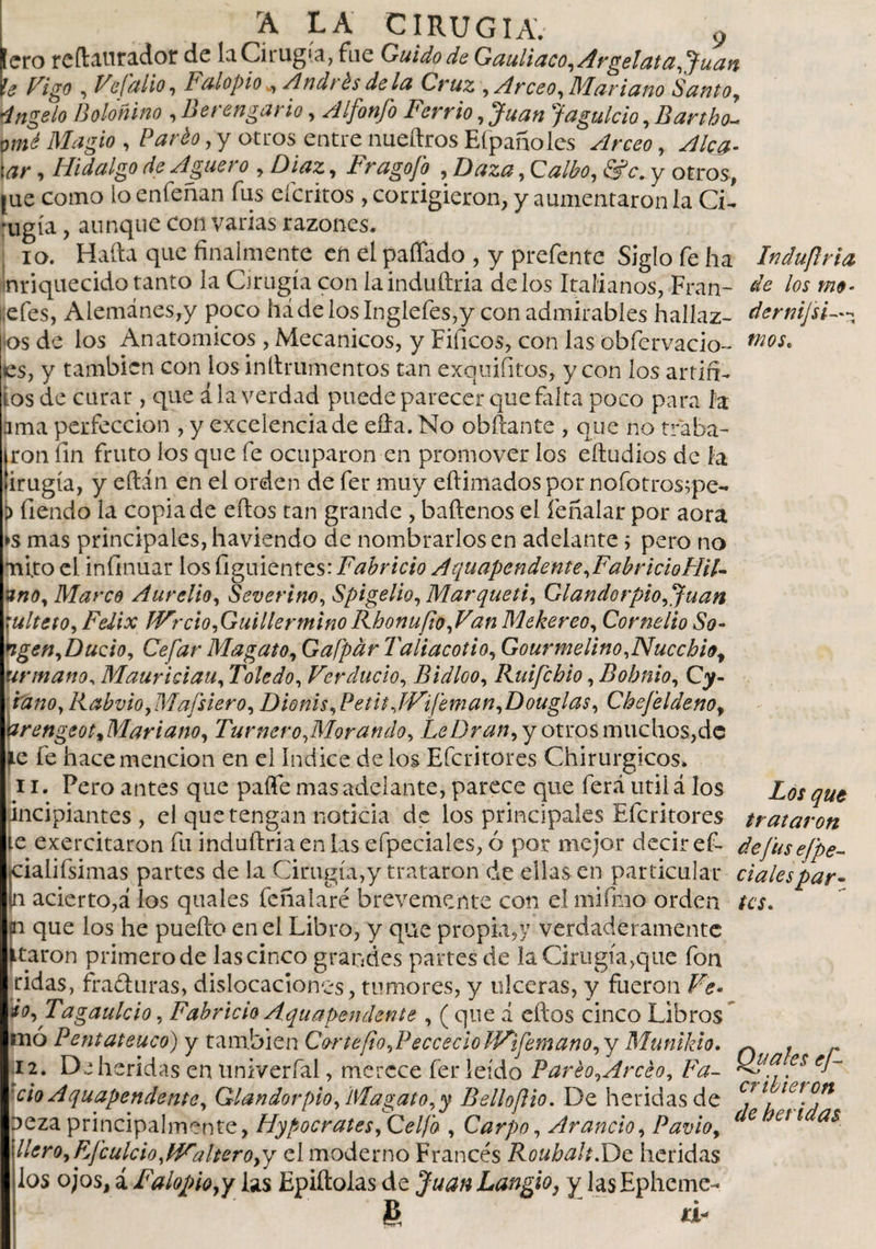 Iero rcftauradot de la Cirugía, fue Guido de Gauliaco,Argelata,Juan ie Vigo , Vefalio, Falopio ^ Andrés déla Cruz , Arceo, Mariano Santo, 4ngelo Boloñino , Berenga rio, Alfonfo Fer r io, Juan Jagulcio, Bartbo- om¿ Magio , Pardo, y otros entre nueftros Efpanoles t¿?/* &gt; Hidalgo de Agua o , Díaz, Fragofo , Daza, Galbo, &lt;5rV. y otros, jue como lo enfeñan fus eícritos , corrigieron, y aumentaron la CL rugía, aunque con vanas razones. 10. Hafta que finalmente en el paitado , y prefente Siglo fe ha Induflria Inriquecido tanto la Cirugía con lainduftria délos Italianos, Fran- de los me- i.efes, Alemanes,y poco háde los Inglefes,y con admirables hallaz- dernij'si--- os de los Anatomicos, Mecánicos, y Fificos, con las obfervacio- mos* ies, y también con losinllrumentos tan exquisitos, y con los artiff- ios de curar , que ala verdad puede parecer que falta poco para la ama perfección , y excelencia de efta. No obftante , que no traba¬ ron fin fruto los que fe ocuparon en promover los eftudios de la 'irugía, y eítin en el orden de fer muy eftimados por nofotros^pe- i&gt; tiendo la copia de eílos tan grande , baílenos el íeñalar por aora ►s mas principales, haviendo de nombrarlos en adelante 5 pero no mito el infinuar los figuientes: Fabricio Aquapcndente,FabricioHil- uno, Marco Aurelio, Severim, Spigelio, Marqueti, Ciandorpió, Juan rulteto, Félix JVrdo,Guillermino Rhonufio,Van Mekereo, Cornelio So- ngen,Dudo, Cefar Magato, Gafpar Taliacotio, Gourmelino,Nuccbio, urmano, Mauriciau, Toledo, Ver dudo, Bidloo, Ruifchio, Bobnio, Oy- ' w»0, Rabvio, Mafsiero, Dionis, Petit IVfeman,Douglas, Chefelde.no, irengeot, Mariano, Tur ñero,Mor ando. Le Oran,y otms muchos,de (Le fe hace mención en el índice de los Eícritores Chirurgicos. 11. Fero antes que paite mas adelante, parece que ferá útil á los qUt jincipiantes , el que tengan noticia de los principales Efcritores trataron te exercitaron fu induftriaen las efpeciales, ó por mejor decir ef- defusefpe- jcialifsimas partes de la Cirugía,y trataron de ellas en particular |n acierto,á los quales feíialaré brevemente con el mifmo orden /a. ai que los he puefto en el Libro, y que propia,y verdaderamente ataron primero de las cinco grandes partes de la Cirugía,que fon ridas, fraguras, dislocaciones, tumores, y ulceras, y fueron Ve- io,Tagaulcio, Fabricio Aqua pendente , ( que d eftos cinco Libros tnó Pentateuco) y también Co-rtefo,PeccecioJVifemano,y Munikio. 12. De heridas en univerfal, merece fer leído Pareo,Arceo, Fa- . cioAquapendente, Glandor pió fMagato,y Bello fio. De heridas de Cf \ tet.°!1 Deza principalmente, Hypocrates ,Gelfo , Carpo, Arando, Pavio, 6 Jett a$ llero,Ff cuidoyWalteroyy el moderno Francés Roubalt.De heridas los ojos, a Falopiopy las Epiftolas de Juan Langio, y lasEphcme- £ *