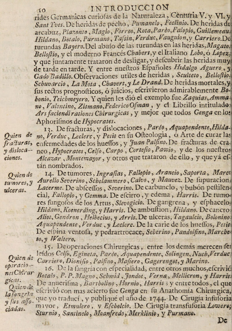 xo INTRODUCCION rides Germanicas curiólas de la Naturaleza , Centuria V. y VI. y Sana Tves. De heridas de pecho, Fumando, Feclinio, De heridas de: arcabuz, Plazonto, Magio, Ferreo, Rota,Paréo,Palopio, Guillemeaur Hildano, Rétalo, Fur manó, Tafsin, Fer duc, Vauguion,y ^Carriero.Dc. turundas BayerodOcl abuío de las turundas en las heridas,Maganos Belloftio, y el moderno Francés Chabert,y el Italiano Lobo, ó López, j y que juntamente trataron de desligar,y deícubrir las heridas muy: de tarde en tarde. Y entre nueftros Efpanoles Hidalgo Agüero , y\ Gado Ladillo. Obférvaciones útiles de heridas , Sculteto, Bellofiio-i Schuvardo, La Mota , Chavert, y Le Drand, De heridas mortales,y, fus redos prognofticos, ó juicios, efcrivieron admirablemente Bo- honio, Teichmeyero. Y quien les dió el exemplo fue Zaquias,Amma no, Valentino, Zitmano,Federico Ofman , y el Librillo intitulado.^ Ars faciendi rationes Chirurgicas, y mejor que todos Genga en lo«» Aphorifmos ácHypocrates,. 13. De Araduras, y dislocaciones , Paréo , Aquapendente,HUda- \ Quien de n0, Ferduc, Leclerc, y Petit en fu Ofteologia, 6 Arte de curar las fracturas y enfermedades de los hueffos , y Juan F al fino. De ixaduras de era-' y disloca— neo, Hypocrates, Celfio, Carpo , Cor te fio, Pavo i o, y de los nueftros' dones, Alcázar ,Montemayor, y otros que trataron de ello , y queyá e£i tán nombrados. Quien de tumores, y ulceras. Quien de oper acio¬ nes Chirur alcas, Omemcm; .lafangrla■ y fus affo- dadas* 14. De tumores, In grafías, Fallopio, Arando, Saporta . Maree Aurelio Severim , Schelammero, Calvo , y Mauvez. De fupuracionA Lacerme. De abfceflbs, Severino. De carbunclo, y bubón peftilenJ cial, Fallopio, y Gemma, De efeirro, y edema, Harris, De turnos res fungofos de los Artus, Slevogicio&gt;. De gangrena , y efphaeeloJ Hildano, Koenerding, y Harris, De ambuftion, Hildano. De cancro: Aliot, Gendron , Helbecius, y Arris. De ulceras, Tagaulclo, Boloninoc Aqu.apen.deme, Ferduc ,y Leclerc, De la carie de los huellos, Petit De eípina ventofa, y pedrartrocace, Seberino , Pandolfino, Marche-I iiO,y JValtero, 15. De operaciones Chirurgicas , entre los demás merecen fer leídos Celfo, Egineta, Parió, Aquapendente, Solingen,Nuch,Ferduc. Carrkro, Dioni fio , Palfino, Mafiero, Gagerengot,y Marino,. 16. De la íangríacon especialidad, entre otros muchos,eferivie BótaloP. P: Magno, Schmi’d, Jondot, Ver na, Mellicron, y Harris De anueriíma , Bartholino ,Hornio,. Harris ; y entre todos , el que eferivió con mas acierto fue Genga en fu Anathomía Chirurgica, que yo traduci, y publiqué el año de 1744» De Cirugía infuforia mayor, Etmulero , y Efcholcio, De Cirugía transfuforia Sturnio j S amine lo, Moanfredo fMerklinio &gt; y Burmam*&gt; Pe
