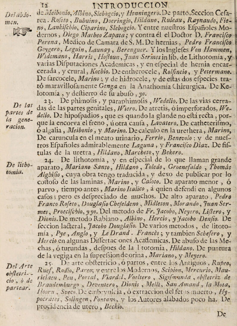 Del db do * mcn, De las partes de ia gene¬ ración. De litho¬ tomia• Det Arte ebftetrL _ ch\ o de partear. J¥ n ( INTRODUCCION deMeihonio, Allino,Slebogcio,y Henningero.Dz parto,Sección Cefa¬ lea . Rofeto , Babuino, Doeringio, llil dan o, Ruleau, Raynaudo, Fie- no, Lankifchio, Ciparino, Slebogcio. Y entre nueftros Efpañoles Mo- • demos, Diqg'0 Matheo Zapata; y contra él elDoélor D. Franci feo % Per ena, Medico de Camara deS. M. De hernias , Pedro Francifco : Geygero, Leguin, Launay , Berenguer. Yloslnglefes ¿Y/z Hamtnen, Widem ano, Han is, Hofloun, Serrnes in lib. dc Lithotomia, y varias Difputaciones Academicas, y enefpecial de hernia encar- ccrada , y crural, Kochio. Deentherocele, Rolfincio, y Petermano. De farcoceie, Marino ; y de hidrocele, y de citas dos efpecies tra¬ tó maravillofatnente Genga en la Anathomia Chirurgica. De Ke- lotomía , y deftierro de fu abafo , 370. 23. De phimofis, y paraphimofis, JVedelio. De las vias cerra¬ das de las partes genitales, JViero. De atretis, ó imperforados, /Pír- &amp;//0. De hipofpadios , que es quando la glande no eftá reda , por¬ que la encorva el freno , úotra caufa , Lavatero. De catheterifmo, ó algalia , Meibonio , y Marino. De calculo en la urerhera, Marina, De caruncula en el meato urinario T Ferrio, Benevolo : y de nuef- tros Efpañoles admirablemente Laguna , y Francifco Diaz. De fiC- tulas de la uretra , Hildano, Marcbeto^ y Beber o ^ 24. De lithotomia, y en efpecial de lo que llaman grande aparato 5 Mariano Santo, Hildano, Toledo, Groenefaldo , Thomás Alghifio , cuya obra tengo traducida , y dexo de publicar por lo cottoib de las laminas, marino , y Calato. De aparato menor , ó parvo , tiempo antes , Marino Itálico , á quien defendí en algunos cafos; pero es defpreciado de muchos. De alto aparato , Pedro Franco Rojeto, DouglaJio Chefeldeno , Midleton, Morando, 6Vr- mes, Proecijcbio, 3^0. Del método de jRr. Jacob o, Neyero, Lifiero, y Dionis.De método Rabiano , Albino, Hercio, 31 Jacobo Denjio. De feccion laderal, Jacobo Douglafio. De varios métodos , de fitoto¬ mía , , Anglo , y Drand . Francés ; y también Scbefero , y Hercio en algunas Differtae ones Academicas, De abufo de las Me¬ chas , ó turundas , defpues de la 1 totomia, Hildano. De puntura de la vegiga en la fuprefsiondeorina, Mariano, y Meyero. 2y De arte obftetricio , ó partos , entre los Antiguos , Rupeo, Ruef, Radio, Pareos y entre ios Modernos, Scipio n, Mercurio, Mau- riciacu , Peti, Portal, Fiardef Voeltero , Sigifmunda , obfletriz de Braudemhurgo , Deventero y Dionis , Melli, San Amand , la Mota* Hoorn , Sveco. De embrytilcia, ó extracción del fet us muerto , Hi¬ pócrates, Salingen, Fantam. y los.Autores alabados poco ha. l3e procidencia de útero, Jicckio. De