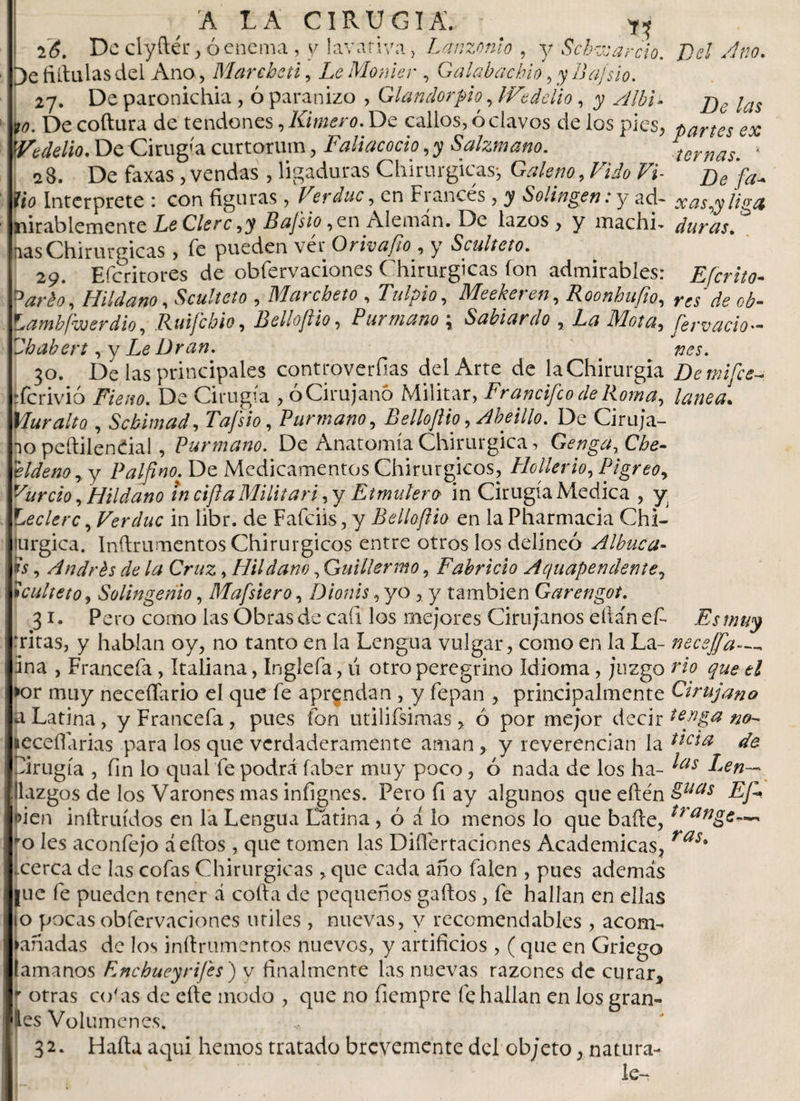 hítalas del Ano, Mar chai, LeMonier , G alaba chin, y Bajsio. 27. De paronichia, ó paranizo , Glandorpio,lVedelio, 7 jye *?. De coftura de tendones, limero. De callos, ó clavos de los pies, partes ex Vedelio. De Cirugía curtorum, Faliacocto, y Salzmano. ternas. ‘ 2 8. De faxas, vendas , ligaduras Chirurgicas-, Galeno, Vido Vi- £,c fío Interprete : con figuras , Veráuc, en Fi anees , y Solingen: y ad- xasyy liga inirablemente Le Clero,y Bafsio, en Alemán. De lazos, y machi- duras. nas Chirurgicas , fe pueden ver Orivafio, y Sculteto. 29. Eferitores de obfervaciones Chirurgicas ion admirables: Efcrito- Vario, Hildano, Sculteto , Marcbeto , Tulpio, Meekeren, Roonbufio, m ¿e 0¿. ambfwerdio, Ruifcbio, Bello/lio, Purmano ; Sabiardo , Mota, fervacio- babert , y Le Dran. . 30. De las principales controversias del Arte de la Chirurgia Detnifce- “ferivió Fie no. De Cirugía , ó Cirujano Militar, Francifco de Roma, lanea. Yluralto. , Scbimad, Tafsio, Purmano, Belloftio, Abeillo. De Ciruja¬ no peítilendal, Purmano. De Anatomía Chirurgica, Genga, Che- eldenoy y Palfino. De Medicamentos Chirurgicos, Hollerio, PigreOy vurcio, Hildano in cifta Militari, y Etmuíero in Cirugía Medica , y teelere, Verduc in Iibr. de Fafciis, y Belloftio en la Pharmacia Chi- lurgica. Inílrumentos Chirurgicos entre otros los delineó Albaca- n's, Andrés de la Cruz, Hildano, Guillermo, Fabricio Aquapendente, Sculteto y Solingeñio, Mafsiero, Dionis, yo,, y también Garengot. 31. Pero como las Obras de caí! los mejores Cirujanos eila'nefc Es muy ‘ritas, y hablan oy, no tanto en la Lengua vulgar, como en la La- necejfa ina , Francefa , Italiana, Ingíefa, ú otro peregrino Idioma , juzgo w &gt;or muy neceffario el que fe aprendan , y fepan , principalmente Cirujano a Latina, y Francefa, pues fon utilifsimas , ó por mejor decir leceffarias para los que verdaderamente aman , y reverencian la de Dirugía , fin lo qual fe podrá faber muy poco, ó nada de los ha- ^as Len— llazgos de los Varones mas infignes. Pero fi ay algunos que efle'n Wcn inII:ruidos en la Lengua Latina , ó á lo menos lo que baile, trange—. ro les aconfejo áeítos , que tomen las Diflertaciones Academicas, cerca de las cofas Chirurgicas , que cada año faien , pues además |uc fe pueden tener á coila de pequeños gallos , fe hallan en ellas o pocas obfervaciones útiles , nuevas, y recomendables , acom- añadas de los inílrumentos nuevos, y artificios , ( que en Griego [amaños F.nc buey rifes ) y finalmente las nuevas razones de curar, (otras co'as de efte modo , que no fiempre (challan en los gran¬ es Volúmenes. 32. Haítu aqui hemos tratado brevemente del cb;eto, natura¬ le-