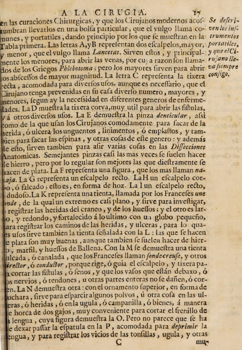 Cn las curaciones Chirurgicas, y que los Cirujanos modernos acof- Itumbran llevarlos en una bolfa particular, que el vulgo llama co¬ munes , y portátiles , dando principio por los que fe mueftran en la rabia primera. Las letras A,yB reprefentan dos efcalpelos,mayor, y menor , que el vulgo llama Lancetas. Sirven ellos , y principal¬ mente los menores, para abrir las venas, por cuv a razón fon llama¬ dos de los Griegos Phlebotoma ? pero los mayores firven para abrir tos abíceffos de mayor magnitud. La letra C reprefenta la tixera ;*e£ta , acomodada para diverfosufos, aunque es neceflario, que el Cirujano tenga prevenidas en fu cafa diverfo numero, mayores , y menores, íegun ay la necefsidaden diferentes generos de enferme- lades. LaD mueftrala tixera corva,muy útil para abrir las fiftulas, y'á otros diverfos ufos. La E demueftrala pinza denticular, afsi romo de la que ufan los Cirujanos cómodamente para facardela rerida, ó ulcera los ungüentos , linimentos , ó empkítos, y tam¬ ben para facar las efpinas, y otras cofasde eñe genero : y además le efto, firven también para afir varias cofas en las Dilecciones Anatómicas. Semejantes pinzas cali las mas veces fe fuelen hacer te hierro , pero por lo regular fon mejores las que dieftramente le nacen de plata. La F reprefenta una figura, que los mas llaman na- ¡aja. La G reprefenta un efcalpelo redo. LaHun efcalpelo cor¬ to , ó falcado > efto es, enforma de hoz. Lalun efcalpelo redo, - dudofo.La K reprefenta una tienta, llamada por los Francefes une mde , de la qualun extremo es cafi plano , y firve para inveftigar, , re<nftrar las heridas del cráneo , y de los huellos> y el otro es lar- o redondo, y fortalecido alo ultimo con un globo pequeño, jara remftrar los caminos de las heridas, y ulceras , para lo qua- hs ufos firve también la tienta feñalada con la L : las que fe hacen e plata fon muy buenas, aunque también fe fuelen hacer de hier- : 3, marfil, y hueífos de Ballena. Con laM fe demueftra una tienta > i ideada , ó canalada , que los Francefes llaman fondee reufe, y otros irettor, ó conductor , porque rige, ó guia el efcalpelo , y tixera pa- a cortar las fiftulas, ó fenos , y que los vafos que eftán debaxo, ó as nervios, ó tendones , u otras partes enteras no fe dañen, ó cor¬ en. La N demueftra otra: con el ornamento fuperior, en forma de üchara, firve para efparcir algunos polvos, ti otra cofa en las ul¬ tras ó heridas , ó enla ugula , ó campanilla, ó bienes, á manera e horca de dos gajos, muy conveniente para cortar el frenillo de i lengua , cuya figura demueftra la O. Pero no parece que fe ha L dexar paflar la efpatula en la P , acomodada para deprimir la *ngua, y para regiftrar los vicios de las tonfiüas , ugula, y otras Se deferí- ven los ins¬ trumentos portátiles, y que el Ci¬ rujano lle¬ va jiempre conjigo.