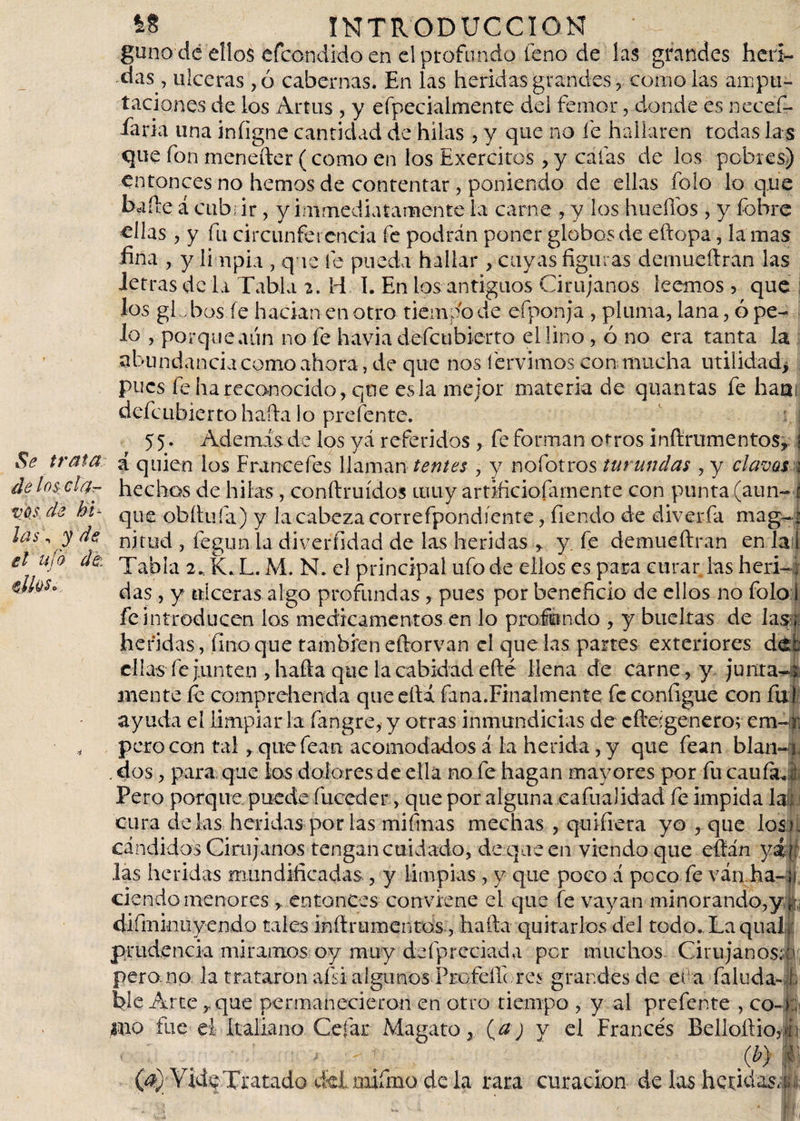 guno de ellos efeondido en el profundo feno de las grandes heri¬ das , ulceras ,o cabernas. En las heridas grandes, como las ampu¬ taciones de los Artus , y efpecialmente del femar, donde es necefi- íaria una iníigne cantidad de hilas , y que no fe hallaren todas la s que fon menefter (como en los Exercitos, y cafas de los pobres) entonces no hemos de contentar, poniendo de ellas íoio lo que baile á cub; ir, y immedia tamen te la carne , y los hu elfos , y fobre ellas , y fu circunferencia fe podrán poner globos de eftopa, la mas fina , y limpia , que fe pueda hallar, cuyas figuras demueílran las letras de la Tabla 2. H 1. En los antiguos Cirujanos leemos &gt; que los globos íe hacían en otro tiempo de efponja , pluma, lana, ó pe¬ lo , porque aún no fe havia defeubierto el lino, ó no era tanta la abundancia como ahora, de que nos hervimos con mucha utilidad* pues fe ha reconocido, que es la mejor materia de quantas fe haa¡ defeubierto halla lo prefente. 5 5. Además de los yá referidos , fe forman otros inftrumentos, j Se trata &lt;[ quien los Frúnceles llaman lentes , y nofotros turundas , y clavos \ de lós ela- hechos de hilas, conftruídos muy artificiofamente con punta (aun- vas de hi- que obítuía) y la cabeza correfpondíente, íiendo de áiverfa mag¬ nitud , fegun la diveríidad de las heridas , y. fe demueílran en Tal Tabla 2. K.L.M. N. el principal ufo de ellos es para curar las heri-; das , y ulceras algo profundas, pues por beneficio de ellos no folo I fe introducen los medicamentos en lo profundo , y bueltas de las heridas, fino que también eítorvan el que las partes exteriores de: ellas fe junten , haíla que la cabkiád eílé llena de carne, y junta-» inente íe comprehenda que ella fana.Finalmente fe configue con ful ayuda el limpiarla fangre, y otras inmundicias de efteígenero; em- r pero con tal, quefean acomodados á la herida, y que fean blan . dos, para que los dolores de ella no fe hagan mayores por fu caula Pero porque puede fuceder, que por alguna eafuaJidad fe impida la ; cura délas heridas por las mifrnas mechas , quiíiera yo , que los - cándidos Cirujanos tengan cuidado, de que en viendo que eílán yá : las heridas mundificadas , y limpias , y que poco á poco fe ván ha- j ciendornenores , entonces conviene el que fe vayan minorando,y r% diíminuyendo tales inílrumentos , halla quitarlos del todo. Laqual prudencia miramos oy muy deípreciada per muchos Cirujanos; u pero no la trataron afsi algunos Frofeífc res grandes de er a Paluda-1 ble Arte, que permanecieron en otro tiempo , y al prefente , co- ; luo fue ei Italiano Cefat Magato, (a) y el Francés Belloílioj b &lt; : ; i '-.I . . (i?) §; (d));VidfTratado cklmifma de la rara curación de las heridas,: las , y de el ufo