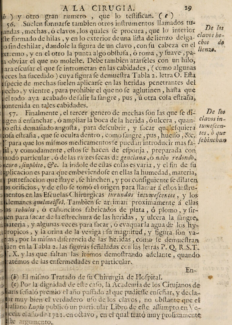 ¿ ) y otro gran numero , que lo tefiifican. ( c ) 56. Suelen formarfe también otros inftrumentos llamados tu^ andas , mechas, ó clavos,los quales fe procura r que lo interior f jñe formado de hilas , y en lo exterior de una liña de lienzo delga- c f°0i io fin deshilar, dándole la figura de un clavo , con fu cabeza en el * jxtremo , y en el otro la punta algo obfiuía, ó roma, y fu ave-, pa~ a obviar el que no molerle. Debe también atarfeles con un hilo, araefeufar el que fe intrometan en las cabidades , ( como algunas ■cees ha fucedido) cuya figura fe demueftra Tabla 2. letra O. Efta fipéciede mechas fueíen aplicarle en las heridas penetrantes del techo. y vientre , para prohibir el que no fe aglutinen , halla que 1 todo aya acabado de íalir Iafangre, pus, ú otra cola eftraña, lontenida en tales cabidades. 57. Finalmente , el tercer genero de mechas fon las que fe di- Be ñ* úgen á enfimchar , ó ampliar la boca de la herida , ó ulcera , quan- clavos Jto eftá demafiado angofta, para defeubrir , y fiicar qu^leíquiera tumefceri* oía eílraña y que fe oculta dentro, como fangre , pus, huelío , 8cc. tes \ Gíjue r para que los mifmos medicamentos fe puedan introducir mas fa- Je'ntUjam IélI , y cómodamente , ellos fe hacen de ciponja , preparada con a Fíiodo particular, ó de las ra'zes fecas de genciana ró nabo redondo^ , ucoro ¡jinphito, &amp;c. la indole de ellas cofas es varia , y el fin de fu [plicacion es para queembeviendofe en ellas la humedad*materia. I putrefacción que fluye , fe hinchen, y por configuiente fe dilatea vbs orificios, y de ello fe tomó el origen para llamar a eftos kdiru- iJnentos en las Efcuelas Chirurgicas turundas intumefeenm , y los 'ílemzines qtreimeifj'eh También fe arriman próximamente á ellas ds tubulos , ó canoncitos fabricados de plata , ó plomo , y íir- ¡ uien para facar de la eílrechura de las heridas , y ulcera la íangre, ijlatería, y algunas veces para facar , ó evaquarla agua de los hy¬ ali : ropicos , y la orina de la vexiga ; fu magnitud, y figura fon ya-* jgj r as, por la mifma diferencia de las he. idas, como fe demueftraa Jrien en la Tabla 2. las figuras fcñaladas cenias letras ?. Q. R.S.T» X. y las que faltan las iremos demoílrando adelante, qmando, ;atémos de las enfermedades en particular,. En- (J?) El mifmo Tratado de fu Chirurgia de ETofpitaf. y &gt;. |*\ • 1 • • « • t r\ , , 4 I • a . #• (c) Por la dignidad de eñe cafo, la Academia de los Cirujanos de afJUrís fonal ó premio el ano pallado al que pudiefle en Tenar, y dedar jljtr muy bien el verdadero ufo de los claves , no chitante que eí \ Italiono Lupio publicó un particular Libro de eñe. aflumpto en. Ve- eda el ano de 1721 . en odavo, en d quai trató muy prefijamente; Ice argumento,.