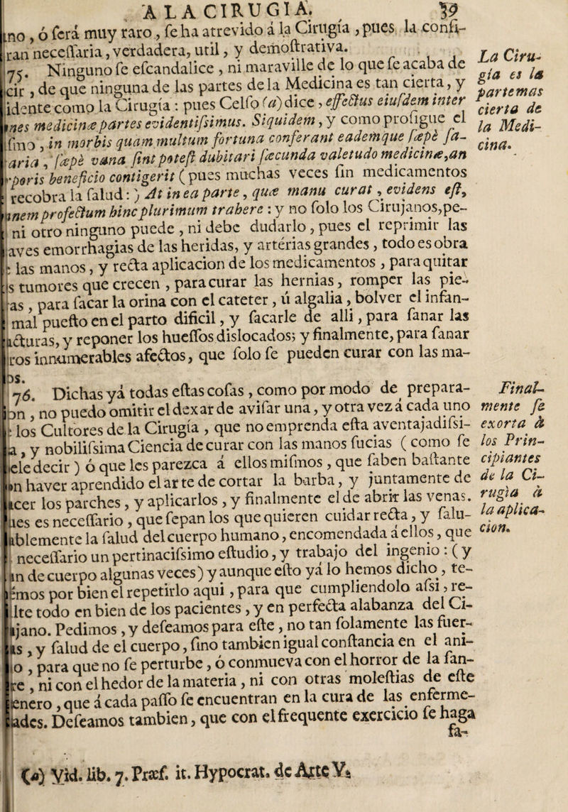 mo, ó ferá muy raro, fe ha atrevido á la Cirugía , pues la coníi- ran neceííaria, verdadera, útil, y demoftrativa. n&lt; Ninguno fe efcandalice , ni maraville de lo que fe acaba de ck , de que ninguna de las partes de la Medicina es tan cierta, y id;nte como la Cirugía: pues Celfo (a)dice, effeñus eiufdem inter tnes medicina partes evidentifsimus. Siquidem,y como profigue el jfm0 ¿n morbis quam multum fortuna conferant eademque Upk Ja- aria Id-pé vana ftnt potefi dubitari fecunda valetudo medicina,an ■poris beneficio contigerit ( pues muchas veces fin medicamentos recobra la falud:) At in ea parte, qu&lt;e manu curat, evidens tfi, mem profeñum hinc plurimum trahere : y no folo los Cirujanos,pe- otro ninguno puede , ni debe dudarlo, pues el rcp¡imii las aves emorrhagias de las heridas, y arterias grandes, todo es obra . manos, y recta aplicación de los medicamentos , pai a quitar ■s tumores que crecen , para curar las hernias, romper las pie- as para facar la orina con el catéter, ú algalia, bolver el mfan- mal pueftoenel parto difícil, y facarle de alli, para fanar las lituras, y reponer los hueífos dislocados; y finalmente, para fanar iros innumerables afectos, que folo fe pueden curar con las rna- 76. Dichas yá todas eítas cofas, como por modo de prepara- hn ’ no puedo omitir el dexar de avifar una, y otra vez á cada uno | los Cultores de la Cirugía , que no emprenda efta avcntajadiísi- a y nobilifsima Ciencia de curar con las manos fucias (como fe lele decir) ó que les parezca á ellos mifmos, que faben bañante Ion haver aprendido el arte de cortar la barba, y juntamente de Leer los parches, y aplicarlos , y finalmente el de abrir las venas. ■ nes es neceffario y que fepa.n los que quieren cuidar recta &gt; y ía u- kblemente la falud delcuerpo humano, encomendada a el los, que I. neceffario un pertinacifsimo eftudio, y trabajo del ingenio: (y , tin de cuerpo algunas veces ) y aunque efto yá lo hemos dicho, le¬ emos por bien el repetirlo aqui ,para que cumpliéndolo aísi , re¬ lite todo en bien de los pacientes, y en perfeda alabanza del U- ijano. Pedimos, y defeamos para eñe, no tan folamente las fuer¬ as , y falud de el cuerpo, fino también igual conftancia en el ani- ,0 , para que no fe perturbe, ó conmueva con el horror de la fan- re ni con el hedor de la materia, ni con otras moledlas de eñe ¡enero , que á cada paffo fe encuentran en la cura de las enferme- ades. Defeamos también, que con elfrequente exercicio fe haga La Ciru¬ gía es la par te mas cierta de ¡a Medi¬ cina. Final¬ mente fe exorta fo los Prin¬ cipiantes de la Ci¬ rugía a la aplica¬ ción.