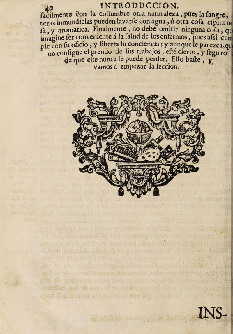 fácilmente con la coftumbre otra naturaleza,pOéslafangre, otras inmundicias pueden lavarfe con agua, ú otra cofa efpiritui y aromatica. Finalmente , no debe omitir ninguna cofa, qi imagine fer conveniente á Ja falud de los enfermos, pues afsi cum pie con fu oficio, y liberta fu conciencia; y aunque le parezca,qi, no configue el premio de fus trabajos, efté cierto, y íeguro 4e que elle nunca fe puede perder. Efio baile , y vamos á empezar la lección. INS-