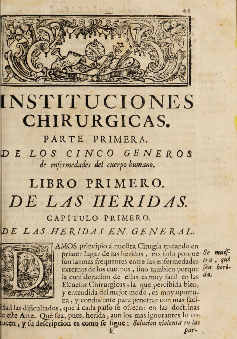 INSTITUCIONES CHIRURGICAS. PARTE PRIMERA. DE LOS CINCO GENEROS de enfermedades del cuerpo humano. LIBRO PRIMERO. DE LAS HERIDAS. ! - • - i -f'í CAPITULO PRIMERO. \DE LAS HERIDAS EN GENERAL. \ AMOS principio á nueítra Cirugía tratando en primer lugar de las heridas, no icio porque Se fon las mas frequentes entre las enfermedades externas délos cuerpos , fino también porque .íea la coníideracion de ellas es muy fácil en las ***** Efcuelas Chirurgicas 5 la que percibida bien, y entendida del mejor modo , es muy oportu¬ na , y conducente para penetrar con mas faci- idad las dificultades, que i cada pallo fe ofrecen en las do&amp;rinas : e cite Arte. Qué fea, pues, herida, aun los mas ignorantes lo co- lacgn, y fu deferipciou es como fe figue: Solución violenta en las E t*** ^ muef- , *iu¿ heri«