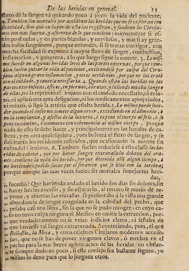 fluxo de la fangre vá quitando poco á peco la vida del paciente; •2. También fon mortales por accidente las heridas que no fe exploran con ■ fuavidad, fino que en lugar de e fíalas regiftran ,y fondean los Ciruja- inos con mas fuerza ,y afpereza de lo que conviene 5 mayormente fi e fi¬ ta n profandas ,y en partes blandas , y nerviofas, y mas fi ay gran¬ des vafos fanguineos, porque entonces, fi fe tratan con rigor, con fmticha facilidad fe exponen á mayor fluxo de fangre , combulfion, inflamación , v gangrena, á lo que luego figue la muerte. Lomif- &lt;tno fucede en algunas heridas leves de las partes externas, porque tam¬ bién fuelen quitarla vida al paciente, excit ando fe por culpa del Ciru¬ jano alguna grave inflamación potros accidentes aporque no las trató con el cuidado ,y cautela necejfaria. 4. Quando eflán las heridas en las partes extrin/ecas, eflo es, en piernas, ó brazos, y [alien do mucha fangre de ellas,no la reprimió el' irujano con el cuidado neceflario,ni enla¬ zó,ni aplicó una apta deligacion,ni los medicamentos apropriados, ni enlazó, ó ligó la arteria que eftaba herida.5.Lo miftnppuedeJuce- der quando el enfermo comete algún error, excediendo en el alimento , 0 en la templanza ,y afe &amp; os de la luxuria, ó expone el cuerpo al frió , ó fe pone encamino, ó conmueve convehemencia al mifrno cuerpo , porque nada de efto le debe hacer , y principalmente en las heridas de ca¬ beza ,y en otraqualefquiera , pues bolverá el fiuxo de fangre , y fe fufeitarán los accidentes referidos ,que ocafionarán la muerte fin cuba del Cirujano. 6. También fuelen reducirfe á eftaclaffe las he¬ ridas de cabeza , que por haver fangre extravafada debaxo del era- neo, con fume la vida del herido, porque detenida allí algún tiempo , ó no haciendo fe podido [acar por el foramen que fe hizo con la terebra; porque aunque las mas veces fuelen fer mortales femejantes heri¬ das, * fucedió? Que haviendo andado el herido dos dias fin dolores,fin haver hecho excefio , y fin efperarlo , al tercero fe murió de re- ,, pente, y abiertas las entrañas fe prefentaba á la villa una grande „ abundancia deíangre coagulada en la cabidad del pecho, que ,, pefaba cafi una libra, fin la que no fe pudo recoger 5 en cuyo ca- ,, fo no tuvo culpa ninguna el Medico en. emitir la extracción, per¬ eque verdaderamente no fe veían indicios claros, ni feñales de „ que huviefle tal fangre extravenada. Aconteciendo, pues, el que ■ Belloflio, la Mota , y otros célebres Cirujanos modernos accnfe- „ jan , que no fe han deponer ningunos clavos , ó mechas en el ,, pecho para la mas breve aglutinación de las heridas : no chitan- „ te fiempre dudo un poco , fi efte confejo fea bailante feguro, yo „ mifmo lo dexo para que lo juzguen otjos.