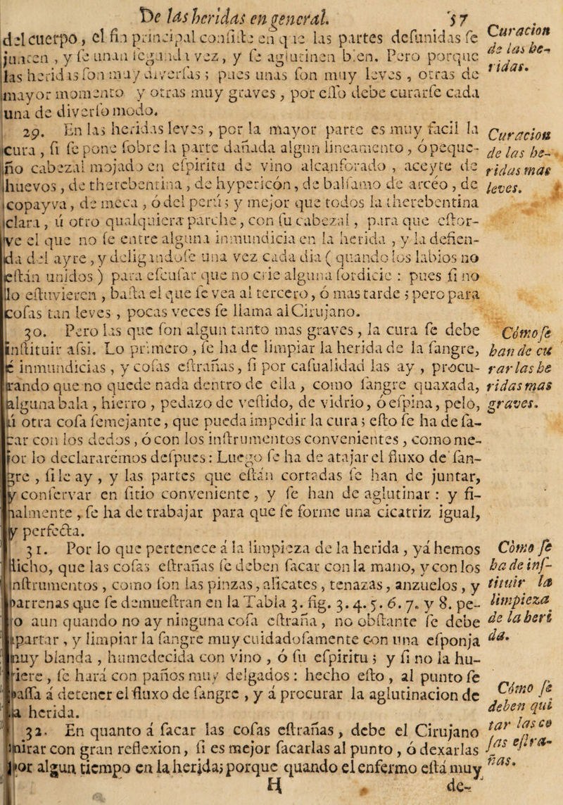 mayor momento y otras muy graves, por ello debe curarfe cada una de diverlo modo, 29. En las heridas leves, por la mayor parte es muy fácil la Curación cura , (i fe pone fobre la parte dañada algún lineamento, ó peque- c¡e ¡as ¡fio cabezal mojado en cfpiritu de vino alcanforado, aceyte de r¡(¡us ma$ ihuevos, de therebentina , de hypericón, de balfamo de arcéo , de ¿eves. «copayva, de meca , ó del penis y mejor que todos la therebentina iclara , 11 otro qualquiera parche, con fu cabezal, para que cftor- ve el que no íe entre alguna inmundicia en la herida , y la defien¬ da del ay re, y dciigandoíe una vez cada dia ( quando los labios no icftán unidos ) para efeufar que no crie alguna fiordicie : pues íi no lio eílaivieren , bada el que íc vea al tercero , ó mas tarde &gt; pero para cofas tan leves , pocas veces fe llama ai Cirujano. 30. Pero las que fon algún tanto mas graves, la cura fe debe Cómo fe ¡nftituir afsi. Lo primero , fe ha de limpiar la herida de la fangre, han de cu c inmundicias , y cofas eArañas, fi por cafualidad las ay , procu- varias he orando que no quede nada dentro de ella, como fangre quaxada, vidas mas (algunabala , hierro , pedazo de vellido, de vidrio, óefpina, pelo, graves, ni otra cofa femejante, que pueda impedir la cura &gt; eAo fe ha defa¬ mar con los dedos , ó con los inítrumentes convenientes , como me¬ jor lo declararemos defpucs: Luego íe ha de atajar el fluxo deTan- gre , file ay , y las partes que eftán cortadas fe han de juntar, y confcrvar en fitio conveniente, y fe han de aglutinar : y fi¬ nalmente yfe ha de trabajar para que fe forme una cicatriz igual, y perfecta. 3 r. Por lo que pertenece á la limpieza de la herida, ya hemos Cómo fe Hicho, que las cofas e Arañas fe deben facar con la mano, y con los badeinf- inftrumentos , como fon las pinzas,alicates, tenazas, anzuelos, y tituir la loar renas que fe demueítran en la Tabla 3. íig. 3.4. 5. 6. 7« y 8. pe- limpieza. * o aun quando no ay ninguna cofa cAraña , no obAante fe debe lübcrt partar, y limpiar la fangre muy cuidadofamente con lina efponja ^a* |nuy blanda , humedecida con vino , ó fu efpiritu ; y fi no la hu¬ biere , fe hará con paños muy delgados : hecho eAo , al punto fe , r •iafla í detener el fluxo de fangre , y á procurar la aglutinación de , n0 T a herida. _ Jebenqui » 32. En quanto á facar las cofas eftrañas, debe el Cirujano t,ar mirar con gran reflexión, íi es mejor Tacarlas al punto, 6 dexarlas a~ por algún tiempo ca la herida; porque quando el enfermo eftámuy nas' 4 de-_ J