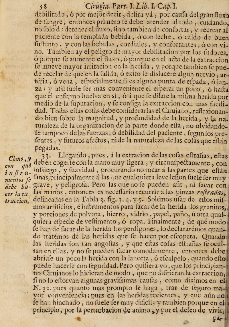 Como, y con qué i n ft r u- mentGS fe debe ha¬ cer la ex . tracción. 5 S Cirugía. Vart• I. Lih. L Cap. I. debilitado , ó por mejor decir, delira yá , por caula del gran fluxo deTartgre, entonces primero fe debe atender altado, cuidando, no lo lo de detener el fluxo, íi.io también d e confortar, y recrear al paciente con la templada bebida , ó con leche , ó caldo de buen fu lento , y con las bebidas, cordiales, y confortantes, ó con vi¬ no. También ay el peligro de mayor debilitación por los fiadores, ó porque fe aumente el fluyo, ó porque en el ardo de la extracción fe mueve mayor irritación en la herida , y porque también fe pue¬ de recelar de que en la Calida, ó exito fe dislacere algún nervio, ar¬ teria , ó vena , efpecialmenteii es alguna punta de eípada, ó lan¬ za j y afsi íuelc fer mas conveniente el efperar un poco , ó halla que el enfermo buclva en sí, ó á que fe dilátela mifma herida por medio de la (apuración, y fe conílga la extracción con mas facili¬ dad. Todas eílas cofas debe confide rar las el Ciruja :o, reflexionan¬ do bien Cobre la magnitud , y profundidad de la herida, y la na¬ turaleza de la organización de la parte donde eílá , no olvidándo¬ le tampoco de las fuerzas, ó debilidad del paciente , fegunlos pre- fentes , y futuros afedos, ni de la naturaleza délas cofas quecílán pegadas. 33. Llegando , pues , á la extracion de las cofas eílranas, eílas deben cogerle con la mano muy ligera , y circunípedamente, con lofriego , y fuavidad , procurando no tocar á las partes que eílán finas,principalmente í las que qualquiera leve lefion fuelefer muy grave, y peligrofa. Pero las que no fe pueden afir , ni Cacar con las manos, entonces es neceflario recurrir á las pinzas roftradas, delineadas en la Tabla 3. fig. 3.4. y 5. Solemos ufar de ellos mif- mos artificios, é inflamientos para facar de la herida los granitos,! y porciones de pólvora , hierro , vidrio , papel, paño, úotra qual- i quiera efpecie de veftimento, ó ropa. Finalmente , de qué modo* fe han de facar de la herida los perdigones, lo declaráramos quan- 1 do tratemos de las heridas que fe hacen por efeopeta. Quando ¡i las heridas fon tan anguilas , y que ellas colas eftrañas fe ocul- 1 tan en ellas, y no fe pueden facar cómodamente , entonces debe ■ abrirle un poco la herida con la lanceta , ó efcalpelo, quando ello i puede hacerfe con feguridad.Pero quifiera yo, que los principian-x tes Cirujanos lo hicieran de modo , que no difirieran la extracción, ti fi no lo eflorvan algunas gravifsimas caulas, como diximosen el &lt; N. 32, pues quanto mas prompto fe haga , trae de feguro nía- í yor conveniencias pues en las heridas recientes, y ene aiínno t fe han hinchado, no fuele fer muy difícil5 y también porque en el i principio, por la perturbación do animo vy por el defeo de vivir, i % pa?- i- wBBt' *\