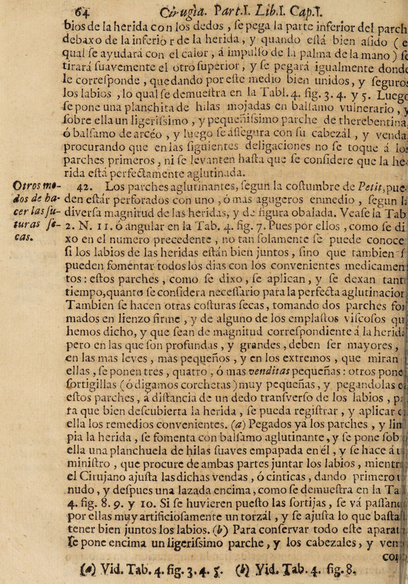 dos de ba cer las fu¬ turas [i- cas. Ozrugift- VdrtS. Likl CapX bios de la herida con ios dedos , fe pega ía parte inferior deí parch debaxo de la inferió r de la herida, y quando eftá bien aíido (e quai fe ayudará con el calor, á impelía de la palma de la mano ) fe tirará fuavemente el otro fupenor, y fe pegará igualmente donde le correfponde , quedando porche medio bien unidos, y feguro; los labios ,1o qualfe demueítra en la Tabi.q. fig. 3. 4. y 5. Luegc fe pone una planehitade hdas mojadas en balíamo vulnerario , \ 'I! procurando que en las figuieíites deligaciones no fe toque á lo* parches primeros , ni fe levanten hada que fe confidere que la he¬ rida eítá perfecta mente aglutinada. den eftár perforados con uno ,ómas agugeros enmedio , fegun H diverfa magnitud de las heridas, y de figura obalada. Veafe la Tah 2. N. 11. ó angular en la Tab. 4. fig. 7. Pues por ellos, como fe di. xo en el numero precedente , no tan fofamente fe puede conoce: íi los labios de las heridas eftán bien juntos, fino que también f pueden fomentar todos los dias con los convenientes medicamen : tos: eftos parches , como fe dixo , fe aplican, y fe dexan tanr tiempo,quanto feconfidera neceífario para la perfetla aglutinación También fe hacen otras cofturas fecas, tomando dos parches fof mados en lienzo firme , y de alguno de los em pía (ios vifeofos quj hemos dicho, y que fean de magnitud correfpondienteá la herid pero en las que fon profundas , y grandes, deben fer mayores , en las mas leves , mas pequeños , y en los extremos , que miran ellas , fe ponen tres , quatro , ó mas venditas pequeñas: otros pone j fortigillas (ó digamos corchetas) muy pequeñas, y pegándolas ej eftos parches, a diftancia de un dedo tranfverfo de los labios , p¡ ta que bien defcubierta la herida , fe pueda regiftrar , y aplicar c, ella los remedios convenientes, (a) Pegados yá los parches , y lin pia la herida , fe fomenta con balíamo aglutinante, y fe pone fob ii ella una planchuela de hilas fuaves empapada en él, y fe hace á 1 &gt; miniftro , que procure de ambas partes juntar los labios, mientra el Cirujano ajufta las dichas vendas , ó cinticas, dando primero 1 nudo, y defpues una lazada encima, como fe demueftra en la Ta I 4. fig. 8. 9. y 10. Si fe huvieren puefto las fortijas, fe va paflánci por ellas muy artificiofamentc un torzal, y fe ajufta lo que baila tener bien juntos los labios. (&amp;) Para confervar todo eíle aparan &amp; pone encima un iigcrifsimo parche , y ios cabezales &gt; y ven :&gt; cor: YU. Tab. 4. fig. 3.4. f. (t} Vid, Jab. 4. fig. 8,