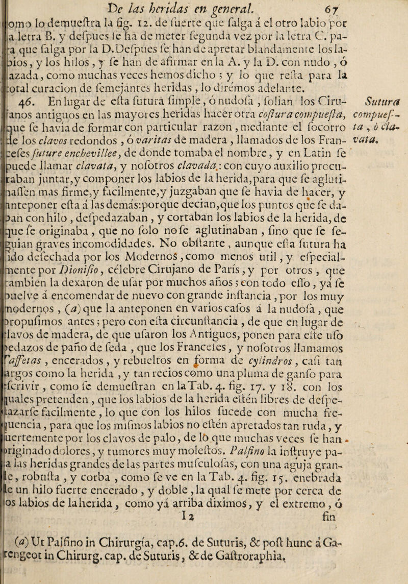 orno lo demtieftra la fig, 12. de fuerte que falga á el otro labio por ,a letra B. y defpues. le ha de meter fegundá vez por ia letra C. pa¬ ra que (alga por la D.Deípues fe han de apretar blandamente los la- oíos , y los hilos , y fe han de afirmar en la A. y la D. con nudo , ó azada, como muchas veces hemos dicho 5 y lo que refia para la rotal curación de femejántes heridas, lo diremos adelante. 4 6. En lugar de efta futura (imple, ó nudoía , folian los Ciru- Sutura líanos antiguos en las mayores heridas hacer otra cofturacowpuej}a&gt; compuef - que fe haviade formar con particular razón , mediante el focorró ta , ocla* de los clavos redondos , ó varitas de madera , llamados de los Fran- vata* refes future encbevillee, de donde tomaba el nombre, y en Latin fe puede llamar clavata, y nofotros clavada,', con cuyo auxilio procu¬ raban juntar,y componer los labios de la herida,para que fe agluti- naílen mas firme,y fácilmente,y juzgaban que fe havia de hacer, y anteponer efta á las demás:porque decían,que los puntos que fe da- pan con hilo , defpedazaban , y cortaban los labios de la herida, de que fe originaba , que no folo no fe aglutinaban , fino que fe fe- guian graves incomodidades. No chitante , aunque efta futura ha ido defechada por los Modernos ,como menos útil, y efpecial- mente por Dionifio, célebre Cirujano de París, y por otros , que también la dexaren de ufar por muchos años 5 con todo elfo, ya fe puelve á encomendar de nuevo con grande inflancia , por los muy modernos , (a) que la anteponen en varios calos á la nudofa , que aropufimos antes5 pero con efta circunftancia , de que en lugar de flavos de madera, de que ufaron los Antiguos, ponen para elte tifo pedazos de paño de feda , que los Franceles, y nofotros llamamos Vajfetas , encerados , y rebueltos en forma de cylindros, cafi tan argos como la herida ,y tan recios como una pluma de ganfo para derivír , como fe demueftran en laTab. 4. fig. 17. y 18. con los Íuales pretenden , que los labios de la herida eltén libres de dcfpe- azarfe fácilmente , lo que con los hilos fucede con mucha fre¬ cuencia , para que los unimos labios no eftén apretados tan ruda, y fuertemente por los clavos de palo, de 15 que muchas veces fe han - originado dolores, y tumores muy moleftós. Palfino la inftruye pa¬ ja las heridas grandes de las partes mufculofas, con una aguja gran- le, robufta , y corba , como fe ve en laTab. 4. fig. 15. enebrada le un hilo fuerte encerado , y doble , la qual fe mete por cerca de «os labios de la herida, como yá arriba diximos, y el extremo , 6 12 fin (a) Ut Palfino in Chirurgia, cap.&lt;5. de Suturis, &amp; poft hunc á Ga- tengeot in Chirurg. cap. de Suturis, &amp;de Gaftroraphia,