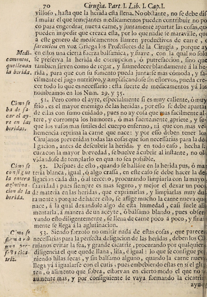 villofo , haíta que la herida efta llena. No obítante, no fe debe dlí* íimuiar eiqueíemejantes medicamentos pueden contribuir no po co para engendrar nueva carne, y juntamente apartar las cofas,qui pueden impedir que crezca ella, por lo que nadie le maraville, qu&lt; á cite genero de medicamentos llamen productivos de carne , c Jar micos z n voz Griega los Profeífores- de la Cirugía , porque a} Medí- en ellos una cierta fuerza bal fuñica,, y fuave , con la qual no folo canteritos, íe preíerya la herida de corrupción , 6 putrefacción, fino que que llenan también firven como de regar, y liumcdcccrbiandamente a la he- la herida, rida, para que con fu fomento pueda juntarte mas cómoda, y fá¬ cilmente ei jugo nutritivo,y amplificándote fin efxorvos, pueda cre¬ cer todo lo que es neceflario : ella fuerte de medicamentos ya los nombramos en los Num. 29. y 35. r% « 51. Pero como el ayre, efpecialinente li es muy caliente, ó muy ha de°/i ft*0 &gt; es c'l mayor enemigo délas heridas , por ello fe debe apartar ' f de ellas con fumo cuidado, pues no ay cofa que pas fácilmente ah re en las tere&gt; Y corrompa los humores, o mas fuertemente,gpriete , y fe- que los vafosmas futiles del cuerpo enfermo, ni que con mas ve¬ hemencia reprima la carne que nace: y por efib deben tener Ioí Cirujanos prevenidas todas las cofas que fon neccífarias para la de* 1 gacion , antes de defeubrir la herida, y en todo cafo , hecha Ií cura con la mayor brevedad, febuelve á cubrir al initante, no ol-l vidaadofe de templarlo en quanto fea poísible. Cómo fe 52. Deípucs de ello , quando fe hallare en la herida pus, ó ma ? con Jigüe teria blanca, igual ,ó algo craíía , en eítecaío fe debe hacer la de, ¡a entera ligación cada dia, ó al terceto, procurando limpiarla con la mayo v aglutina- fiuiviiad 5 pues fiempre es mas feguro, y mejor el dexar unpocct aonde la cj- mate fia en las heridas, que exprimirlas , y limpiarlas muy du herida, ramente \ porque dehacer ello, fe aflige mucho la carne nueva qu nace , á la qual dexandole algo de ella humedad , cafi fuele heridas. mentarla, á manera de un aqey te, ó balfamo blando , pues oblen vando elfo diligentemente , fe llena de carne peco á poco, y finalíí mente fe Idega á la aglutinación, - jf C'mo fe 53. Siendo forzofo no omitir nada de eífas cofas que parece), jjjrrn á r a necefiarias para la perfecta ddigacion de las heridas , deben ios Ci* per' r líjanos’evitar la fea, y grande cicatriz , procurando por. qualquien feÜtcíca* diligenciad que quede llana , lita, é igual: lo que feconfigue pe j ñíendo hilas fecas , y fin balfamo alguno, quando la carne nueva, liega yá i igualarfé con el cutis 3 pues embebiendo eñas en sí el glt| ten ,0 alimento que fobra, eftorvan en cierto modo el que non *  * y» • / r* • RI «aicntc ñus, y por configúrente íe vaya formando la cicatri:: ayu-