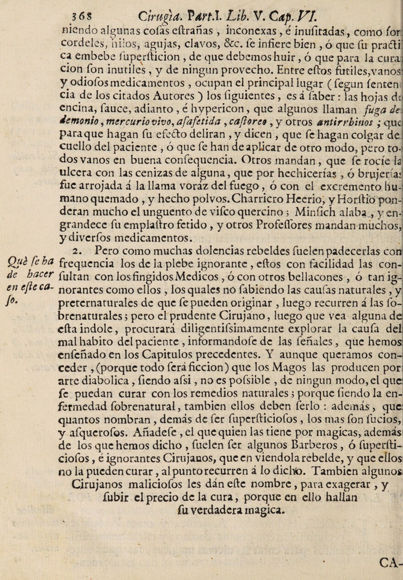 niencio algunas cofas eftrañas, inconexas, é innfitadas, como fbr: cordeles, hilos, agujas, clavos, &amp;c. fe infiere bien , ó que fu prasíi ca embebe fuper ilición , de que debemos huir, ó que para la curaj cion fon inutiles, y de ningún provecho. Entre eílos fútiles,vanos y odiofos medicamentos , ocupan el principal lugar (fegun íentem cia de los citados Autores ) los figuientes, es á faber: las hojas dq encina, fauce, adianto , é hypericon , que algunos llaman fuga de¡ demonio, mercurio vivo, afafetida , caftoreo , y otros antirvbinos ; qtic para que hagan fu efecto deliran , y dicen , que fe hagan colgar de cuello del paciente , ó que fe han de aplicar de otro modo, pero to¬ dos vanos en buena confequencia. Otros mandan , que fe rocíe h ulcera con las cenizas de alguna, que por hechicerías , ó brujería*] fue arrojada á la llama voraz del fuego, ó con el excremento hu-i mano quemado , y hecho polvos. Charricro Hcerio, yHorítió pon-i dcran mucho el unguento de vifco quercino 5 Miníich alaba , y en¬ grandece fu emplaílro fétido, y otros Profefibres mandan muchos, ydiverfos medicamentos. 2. Pero como muchas dolencias rebeldes íueíenpadecerlas con Qué fe ha frequcncia los de la plebe ignorante , eílos con facilidad las con- de hacer fuItan con los fingidos Médicos , ó con otros beliacones , ó tan ig- en efteca- norantes como ellos, los quales no fabiendo las .califas naturales , y íó* preternaturales de que fe pueden originar , luego recurren á las fo- brcnaturales; pero el prudente Cirujano, luego que vea alguna de cfta indole, procurará diligentifsimamente explorar la caufa del mal habito del paciente , informandofe de las feñales, que hemos eníeñado en los Capítulos precedentes. Y aunque queramos con-i ceder , (porque todo feráficción) que los Magos las producen por arte diabolica, Tiendo afsi, no es pofsiblc , de ningún modo, el que: fe puedan curar con los remedios naturales 5 porque fiendo la en¬ fermedad fobrenatural, también ellos deben ferio : además, que quantos nombran, demás de fer fupcrfticiofos, los mas fon fucios, y afqucrofos. Añadefe , el que quien las tiene por magicas, además de los que hemos dicho , fuelen fer algunos Barberos , ó fuperfti- ciofos, é ignorantes Cirujanos, que en viéndola rebelde, y que ellos no la pueden curar, al punto recurren á lo dicto. También algunos¡ Cirujanos maliciofos les dán eftc nombre, para exagerar , y fubir el precio de la cura, porque en ello hallan fu verdadera rnagica. CA-