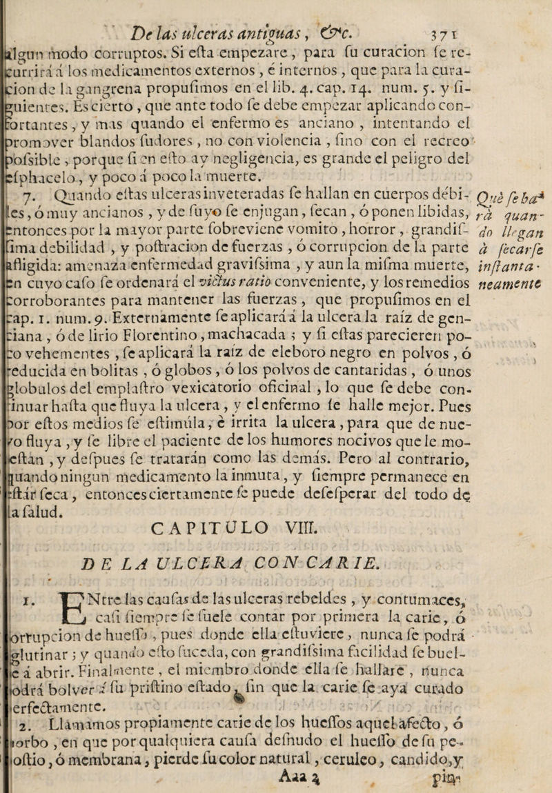 ftlgiin modo corruptos. Si eíta empezare, para fu curación fe re¬ currirá á los medicamentos externos, é internos , que para la cura¬ ción de la gangrena propuíimos en el lib. 4. cap. 14. num. 5. y íl- guientcs. Es cierto , que ante todo fe debe empezar aplicando con¬ fortantes , y mas quando el enfermo es anciano , intentando el promover blandos fudores , no con violencia , fino con el recreo- pofsible &gt; porque fi en eíto ay negligencia, es grande el peligro del cíph-acelo, y poco d poco la muerte. 7. Quando citas ulceras inveteradas fe hallan en cuerpos débi- Quéfeba* Ies, ó muy ancianos , y de fu yo fe enjugan, fecan , oponen libidos, quan- entonces por la mayor parte fobrevienc vomito , horror , grandif- do llegan íima debilidad , y poftracion de fuerzas , ó corrupción de la parte a fecarfe afligida: amenaza enfermedad gravifsima , y aun la mifma muerte, infanta • Cn cuyo cafo fe ordenará el viaus ratio conveniente, y los remedios mámente Corroborantes para mantener las fuerzas , que prepufimos en el cap. 1. num. 9. Externamente fe aplicará á la ulcérala raíz de gen¬ ciana , ó de lirio Florentino, machacada ; y íi citas parecieren po¬ ro vehementes , fe aplicará la raíz de deboro negro en polvos , ó 'educida en bolitas , ó globos , 6 los polvos de cantáridas , ó unos globulos del emplaftro vexicatorio oficinal, lo que fe debe con¬ tinuar haíta que fluya la ulcera , y el enfermo íe halle mejor. Pues sor eítos medios fe cftimiila, c irrita la ulcera, para que de nuc- /0 fluya , y fe libre el paciente de los humores nocivos que le mo¬ tilan ,y defpues fe tratarán como las demás. Pero al contrario, guando ningún medicamento la inmuta, y ílempre permanece en rftárfcca, entonces ciertamente fe puede dcfcfpcrar del todo de lafalud. CAPITULO VIH. D E LA ULCERA CON CARIE.* 0 » , % 1 r , 1 . 1. T^Ntrc las caufasde las ulceras rebddcs, y contumaces, rj cafi fiempre felude contar por primera la carie, ó ormpeion de huello , pues donde ella cftuvicrc , nunca fe podrá - glutinar ; y quanáo cito fuceda, con grandiísima facilidad fe buel- ,c á abrir. Finalmente , el miembro donde ella fe hallare , nunca todrá bol ver 2 fu priítino eftado^íin que la carie fe aya curado •erfcctanicntc. . ^ ' : 2. Llamamos propiamente carie de los hucffos aquel afecto, ó lorbo , en que porqualquicra caula defnudo el huelfo de fu pe- •oítio, ó membrana, pierde fu color natural, cerúleo, candido,y; ' . Aaa % pirp