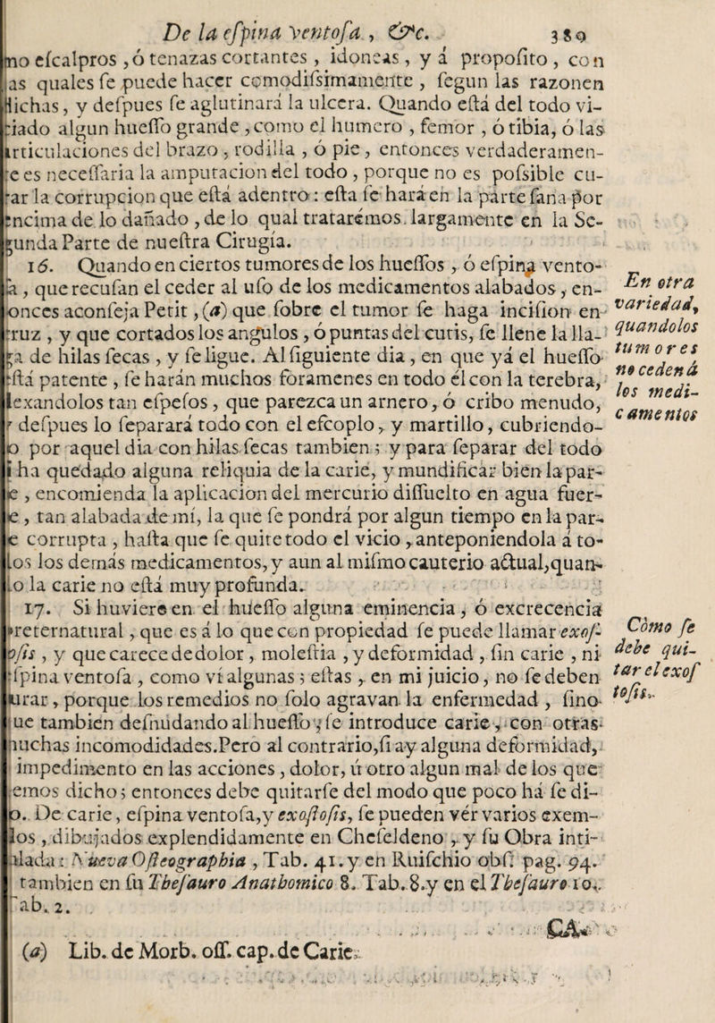 De la efpina \entofa., &amp;c. 3 so tno eícalpros ,6 tenazas cortantes, idoneas, y á propofito , con las quales fe puede hacer cemodifsimamente , fegun las razonen dichas, y defpues fe aglutinará la ulcera. Quando eftá del todo vi¬ ciado algún hueffo grande , como el humero , fertior , ó tibia, ó las irticulaciones del brazo , rodilla , ó pie, entonces verdaderame re es neceffaria la amputación del todo , porque no es pofsible cu- rar la corrupción que eftá adentro : efta íe hará en la parte Taha por rncirna de lo dañado , de lo qual trataremos, largamente en la Se¬ cunda Parte de nueftra Cirugía. i ó. Quando en ciertos tumores de los huellos , ó efpin^ vento¬ la , que recaían el ceder al ufo de los medicamentos alabados, en- lonces aconfeja Petit ,(a) que fobre el tumor fe haga incifion en Irruz , y que cortados los angulos , ó puntas del cutis, fe llene la 11a- de hilas fecas , y fe ligue. Alfiguiente dia, en que yá el hueíTo íftá patente , fe harán muchas forámenes en todo él con la terebra, lexandolos tan cfpefos, que parezca un amero, ó cribo menudo, r defpues lo feparará todo con elefcoplo, y martillo, cubriendo- jo por aquel dia con hilas.fecas también .5 y para feparar del todo i ha quedado alguna reliquia de la carie, y mundificar bien la par- e , encomienda la aplicación del mercurio difiiielto en agua fuer¬ te, tan alabada de mí, la que fe pondrá por algún tiempo en la par- e corrupta , halla que fe quite todo el vicio anteponiéndola á to¬ los los demás medicamentos, y aun al mifmo cauterio adual,quan* Lo la carie no eftá muy profunda. I 17. Sihuviereen el huidlo alguna eminencia, ó excrecencia Ipreternatural, que es á lo que con propiedad fe puede llamar exof v/is , y que carece dedolor, raoleftia , y deformidad , fin carie , ni ■ ípina ventofa, como vi algunas 5 ellas en mi juicio, no fe deben IHirar, porque los remedios no folo agravan la enfermedad , fino I uc también defnudandoal huello7 íe introduce carie , con otras* ■nuchas incomodidad es.Pero al contrario,(i ay alguna deformidad, 1 impedimento en las acciones, dolor, ú otro algún mal de los que temos dicho 5 entonces dehe quitarle del modo que poco há fe di¬ jo.. De carie, efpina ventofa,y exoftofts, fe pueden vér varios exem- los , dibujados explendidamente en ChcíeJdeno r y fu Obra inti¬ midada : A'ueva Oftet'graphia , Tab. 41. y en Ruifchio obf; pag. 94. I también en fu Ebefauro Anatbomico 8. Tab. 8.y en el Tbefaur® io+, líab. 2. (a) Lib. de Morb. oíT. cap. de Carie; * * ,'j &gt; í. j- S En otra variedad, quandolos tu mores no ce den á los medi¬ camentos Como fe debe qui¬ tar el exof tofis i s