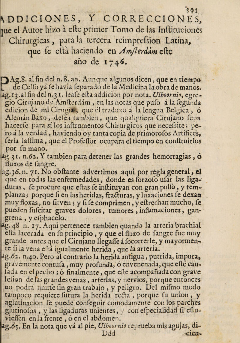 ADICIONES, Y CORRECCIONES, ¡jue el Autor hizo a eíle primer Tomo de las Infticuciones Chirurgicas, para la tercera reimprefsion Latina, que fe ella haciendo en Am/lerdám cfte ano de i 74.6. r) Ag.8. al fin del n. 8. an. Aunque algunos dicen, que en tiempo l de Celio yá fehavia feparado de la Medicina laobrade manos, ag. 13. a [fin dcln.31. leafe eítaaddicion por nota. Ulboornioy egre¬ gio Cirujano de Am(lerdani, en las nocas que pufo a la fegunda edición de mi Cirugía , que éltraduxo i la lengua Belgica , ó Alemán Baxo, defea también, que qual quiera Cirujano fepa hacerfe para sí los inftrumentos Chirurgicos que necefsite; pe¬ ro á la verdad , ha viendo oy tanta copia de primorofos Artífices, feria laftima, que el Profeflbr ocupara el tiempo en conítruirios por fu mano. ag 31. n.62. Y también para detener las grandes hemorragias, ó fluxos de fangre. ag.36. n. 71. No obftante advertimos aqui por regla general&gt; el que en todas las enfermedades, donde es forzofo ufar las liga¬ duras , fe procure que citas fe inftituyan con gran pulfo, y tem¬ planza 3 porque fi en las heridas, fra&amp;uras, y luxaciones fe dexan muy floxas, no firven 3 y fi fe comprimen, y eftrechan mucho, fe pueden fufeitar graves dolores, tumores ,inflamaciones, gan¬ grena , y efphacelo. ag.48 n. 17. Aqui pertenece también quando la arteria brachial eftá lacerada en fu principio, y que el fluxo de fangre fue muy grande antes que el Cirujano llcgafíe á focorrerle, y mayormen¬ te fi la vena efiá igualmente herida , que la arteria. ug.62. n.40. Pero al contrario la herida antigua, pútrida, impura, gravemente contufa, muy profunda, ó envenenada, que efté cau* fada en ei pecho 3 6 finalmente, que efte acompañada con grave leíion de las grandes venas , arterias, y nervios, porque entonces no podrá unirfe fin gran trabajo , y peligro. Del rnifmo modo tampoco requiere futura la herida refta , porque fu unión , y aglutinación fe puede confeguir cómodamente con los parches glutinofos , y las ligaduras unientes, y con efpccialidad ÍI cftu- vieflen en la frente , ó en el abdomen. ¡ag.65. En la nota que vá al pie, Ulboornio reprueba mis agujas, di- Ddd tuca-