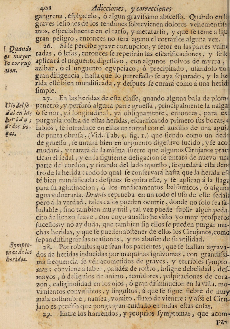 f Quando es mayor la cor rup aion. te ¥ tifo del fe - dal en la$ far iJa s dedos bo¬ tas. Synipfo- mas de los Heridos. 4°s Adicciones y y correcciones gangrena , éfpfyacelo, ó algún gravísimo abfeeíTo. Quando en 1; graves lenones de los tendones fbbrevienen dolores vehementiisi mos, especialmente en el tarfo, y metatarfo, y que fe teme algia gran peligro , entonces no íera ageno el cortarlos alguna vez. 26. SÍ fe percibe grave corrupción, y fetor en las partes vuínt radas, ó leías, entonces fe repetirán las eíearificaclones , y fe k! aplicará el unguento digeftivo , con algunos polvos de myrra , azibar, ó el unguento egypciaco, ó precipitado, ufándolo co: gran diligencia , halla que lo putrefado fe aya feparado, y la he rida efté bien mundificada , y defpues fe curará como á una herid! fimple. 27. En las heridas de efta clafle, quando alguna bala de piornal penetró, y perforó alguna parte gruclfa , principalmente la nalgáj ó fe mor, y i longitudinal, yá obliquaniente , entonces, para ex¬ purgarla coftra de eftas heridas, efearificando primero fus bocas,« labios , fe introduce en ellas un torzal con el auxilio de una agujs de punta qbtufa , (Vid. Tab. 5, fig. 1.) que íiendo como un dede de grueífo , fe untará bien en unguento digeftivo fucido ,yfe acó mudará , y tratará de iamiíma fuerte que algunos Cirujanos prac ticanel fcdal, y en la figuiente deligacion fe untará de nuevo un; parte del cordón, y tirando del lado opuefto , fe quedará cita den¬ tro de la herida : todo io qual fe conservará hafta que la herida eíl té bien mundificada: defpues fe quita elle, y fe aplican á la líagsi para fu aglutinación , ó ios medicamentos baifamicos, ó alguna agua vulneraria. Uranio reprueba en un todo el ufo de efte fedalJ pero á la verdad , tales calos pueden ocurrir , donde no folo fea fa~ 1-udable , tino también muy Util, tal vez puede fuplir algún peda-, cito de lienzo fuá ve , con cuyo auxilio hevifto yo muy profperos íuceííos;y no ay duda, que también fin ellos fe pueden purgar mu¬ chas heridas, y que fe pueden abítener de ellos los Cirujanos,coma fcpandíftinguir lasocafiones , y no abufen de fumilidad. 28» Por rob ullos que fean ios pacientes, que fe hallan agrava¬ dos de heridas inducidas por maquinas ignívomas , con grandísi¬ ma frequencia fe ven acometidos de graves , y terribles fympto- mas 5 conviene á faber , palidez de roíiro, infigne debelidad , clef- mayos , ó deliquios de animo , temblores , palpitaciones de cora¬ zón , caliginoíidad en los ojos , ó gran difmínucion en la vifta, mo¬ vimientos convulfi vos, y fingultos, á que fe ligue fiebre de muy mala coftumbre , naufea, vomito , fluxo de vientre 5 y afsi el Ciru¬ jano es prerifo'que ponga gran cuidado en rodas ellas cofas. 2?. Entre ios horrendos, y proprios fymptomas, que acom- v ' '