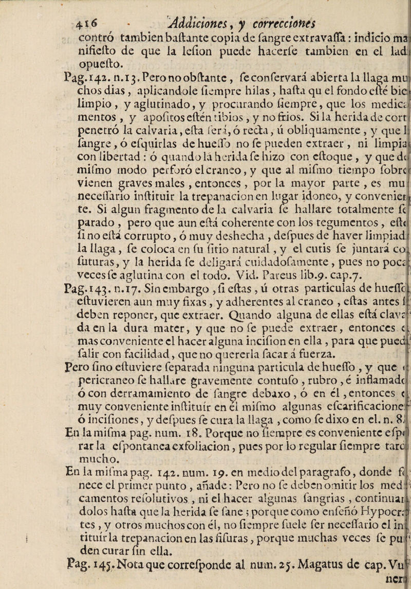 i 4x6 &lt; Addiciones, y correcciones centró también bailante copia de íangre extravafia: indicio ma nifieílo de que la leíion puede hacerle también en el ladi opueílo. Pag. 142. n.ij.Peronoobílante, feconfervará abierta la llaga mu chos dias, aplicándole Ilempre hilas, hada qu el fondo elle bie limpio, y aglutinado, y procurando fiempre,que los media meneos , y apofitos edén tibios, y no ftios. Si la herida de cort penetró la calvaria, ella ferá, ó reda, ú obliquamente, y que 1 íangre, ó efquirlas de huello no fe pueden extraer , ni limpiar con libertad : ó quando la herida fe hizo con cíloque , y que de mifmo modo perforó el cráneo, y que ai mifmo tiempo fobre: vienen graves males , entonces , por la mayor parte , es mu neceífario inílituir la trepanación en lugar idoneo, y conveniet i te. Si algún fragmento de la calvaria le hallare totalmente fe parado , pero que aun cílá coherente con los tegumentos, eft&lt; íino eílá corrupto, ó muy deshecha , defpues de haver limpiad: la llaga, fe coloca en fu litio natural, y el cutis fe juntará co futuras, y la herida fe deligará cuidadolamente, pues no poce; veces fe aglutina con el todo. Vid. Fareus lib.9. cap.7. Pag. 143. R.17. Sin embargo ,íi ellas, ú otras particulas de huelle l elluvieren aun muy fixas, y adherentes al cráneo , ellas antes í deben reponer, que extraer. Quando alguna de ellas eílá cla\ da en la dura mater, y que no fe puede extraer, entonces a mas conveniente el hacer alguna incifion en ella, para que pue falir con facilidad, que no quererla facar á fuerza. Pero fino eíluviere feparada ninguna particula de hueíTo , y que pericraneo fe hallare gravemente contufo , rubro , é inflamadt ó con derramamiento de íangre debaxo , ó en él, entonces &lt; muy conveniente inílituir en él mifmo algunas efcarificacione ó incifioncs, y defpues fe cura la llaga , como fe dixo en el. n. 8, En lamifma pag. num. 18. Porque no uempre es conveniente efp rar la efpontanca exfoliación, pues por lo regular ílempre tare mucho. En la mifmapag. 142. num. 19. en medio del parágrafo, donde f nece el primer punto , añade: Pero no fe deben omitir los med camentos refolutivos , ni el hacer algunas fangrias , continuar, dolos halla que la herida fe fane 5 porque como enfeñó Hypocrn tes, y otros muchos con él, no ílempre fuele fer neceífario el in tituírla trepanación en las fifuras, porque muchas veces fe pn den curar fin ella. Pag.145-Notaque correfponde al num. sj.Magatus de cap.Vu 7 2* h. 1 ),