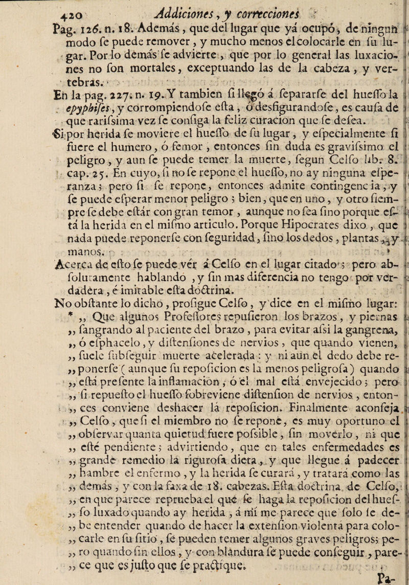 Pag. 126, ti. 18. Además , que del lugar que yá ocupó , dcningnñ modo fe puede remover , y mucho menos elcolocarle en fu lu¬ gar. Por lo demás fe advierte , que por lo general las luxacio¬ nes no fon mortales, exceptuando las de la cabeza, y ver¬ tebras.- ■' # / c* ^ *;.j Eñ la pag, 227. n. 19. Y también íilk^ó í fepararfe del hueflb la i epypbifcs, y corrompicndofe efta, ó desfigurandofe, es caufa de que rarifsima vez fe configa la feliz curación que fe defea. ■Si:por herida fe moviere el hueflb de fu lugar, y efpecialmente íi fuere el humero, ó fe mor , entonces fin duda es gravifsimo el peligro, y aun fe puede temer la muerte, fegun Celfo lih. 8. cap. 25. En cuyo, íi no fe repone el hueflb,no ay ninguna efpe- , ranzas pero fi fe repone, entonces admite contingenc ia, y fe puede efperar menor peligro ; bien, que en uno, y otro fiem- pre fe debe efiár con gran temor , aunque no fea fino porque ef- t tá la herida en el mifmo articulo. Porque Hipócrates dixo , que ; nada puede reponerfe con feguridad, fino los dedos, plantas i manos. • : - ■ ? o.-,1 Acerca de ello fe puede ver á Celfo en el lugar citado'; pero ab- . folutamcnte hablando , y fin mas diferencia no tengo por ver- o dadéra , é imitable cita dodrina. No obftante lo dicho, profiguc Celfo, y dice en el mifmo legar: * ,, Que algunos Profeííores repulieron los brazos, y pierna* L „ fangrando ai paciente del brazo, para evitar afsi la gangrena, L „ ó efphacelo , y diftcnfioncs de nervios , que quando vienen, | ,, fueie fubfeguir muerte acelerada : y ni aun el dedo debe re- ) ,, ponerle ( aunque fu repoficion es ia menos peligrofa) quando ,, efta prefente la inflamación , ó el mal cftá envejecido 5 pero ,, íi repueftoel hueflb fobreviene diftenfion de nervios , enton- „ ces conviene deshacer la repoficion. Finalmente acón fe ja i ,, Celfo , quefi el miembro no fe repone, es muy oportuno el : „.ob fervar quanta quietud fuere pofsibie, fin moverlo, ni que ,, cfté pendiente&gt; advirtiendo, que en tales enfermedades es „ grande remedio ia rigurofa dieta, y que llegue á padecer ,, hambre el enfermo , y la herida fe curará, y tratará como las ;j ,, demás, y con la fax a de 18. cabezas. Efta dociñna de Celfo,-. ,, en que parece reprueba el que fe hagala repoficion del huef- ¡ fo luxado quando ay herida , á mí me parece que fblo íe de- ,, be entender quando de hacer la extenfion violenta para colo- ,, carie en fu litio, fe pueden temer algunos graves peligros? pe- &gt;, ro quando fin ellos, y con blandura íe puede coníeguir , pare- , „ ce que esjufto que fe pradíque* *