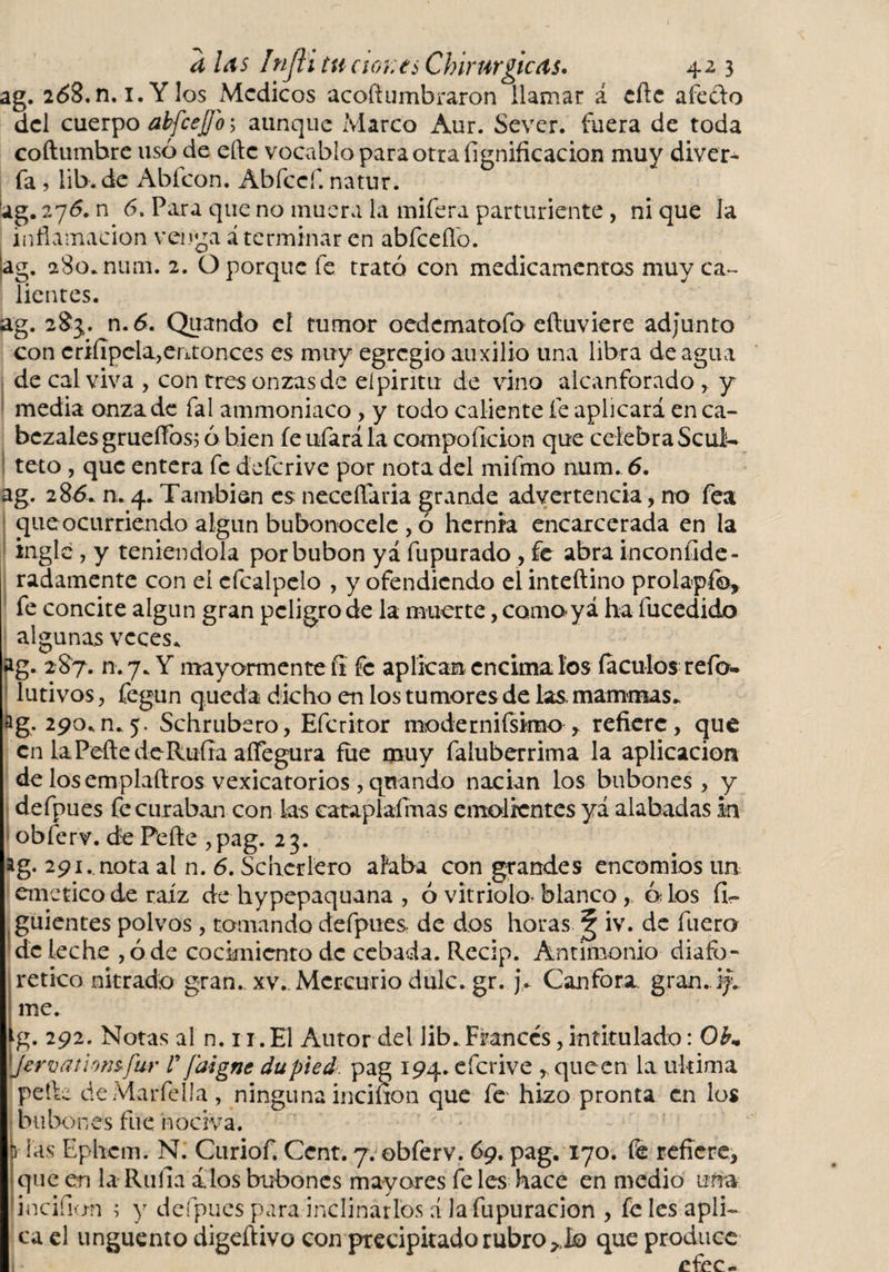 ag. 2¿&gt;3.n, i.Ylos Medicos acoft timbraron llamar á eñe afe&amp;o del cuerpo abfcejj'o 5 aunque Marco Aur. Sever. fuera de toda coftumbre usó de eñe vocablo para otra lignificación muy diver- fa, lib.de Abícon. Abfccf. natur, ag. 27&lt;5. n 6. Para que no muera la miíera parturiente, ni que la inflamación venga á terminar en abfceflo. (ag. aSo.num. 2. O porque fe trató con medicamentos muy ca¬ lientes. ag. 28}. n.6. Quando cí tumor oedcmatofo eftuviere adjunto con criíipela,entonces es muy egregio auxilio una libra de agua de cal viva , con tres onzas de eípintu de vino alcanforado , y media onza de fal ammoniaco, y todo caliente fe aplicará en ca¬ bezales grueífos; ó bien fe ufará la compoíicion que celebra Seúl- teto , que entera fe deícrive por nota del mifmo num. 6. ag. 286* n. 4. También es neceflaria grande advertencia, no fea que ocurriendo algún bubonocele , ó hernia encarcerada en la ingle , y teniéndola por bubón yá fupurado , fe abra inconijde- radamente con el cfcalpelo , y ofendiendo el inteftino prolapfo, fe concite algún gran peligro de la muerte, como y á ha fucedido algunas veces. ag. 287. n.7. Y mayormente íi fe aplican encímalos ía culos refo- lutivos, fegun queda dicho en los tumores de las. mammas* ag. 290.n.5. Schrubero, Efcritor modernísimo* refiere, que en laPeftedeRufra aífegura fue muy faluberrima la aplicación de losemplaftros vexicatorios , qnando nacían los bubones, y defpues fe curaban con ks cataplafrnas emolientes yá alabadas in obferv. de Pefte , pag. 23. ag. 291.. nota al n. 6. Schcrlero alaba con grandes encomios un emetico de raíz de hypepaquana , ó vitriolo* blanco , ó.Tos fí~ guientes polvos, tomando defpues de dos horas iv. de fuero de leche , ó de cocimiento de cebada. Recip. Antimonio diafo¬ rético nitrado gran* xv.. Mercurio dulc.gr. j. Canfora gran. 17 me. g. 292. Notas al n. ri.El Autor del lib. Francés, intitulado: 0bm Jervathnsfur V ¡digne dupied. pag 194. eícrive * que en la ultima petU deMarfelIa, ninguna incinon que fe hizo pronta en los bubones fue nociva. p las Ephetn. N. Curiof. Cent. 7. obferv. 69. pag. 170. fe refiere, que en la Ruíla dios bubones mayares fe les hace en medio una incifion ; y defpues para inclinarlos á lafupuracion , fe les apli¬ ca el unguento digeftivo con precipitado rubro que produce efee-