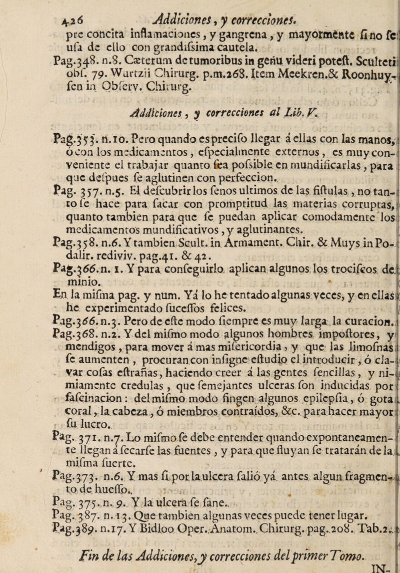 prc concita inflamaciones, y gangrena, y mayormente fino fe ufa de ello con grandifsima cautela. Pag. 3 48. n.8. Cxtet um de tumoribus in geñu videri poteft. Sculteti obf. 79. Wurtzii Chirurg. p.m.268. Item Meekren.Sc Roonhuy-, fen in Obíérv. Chirurg. ' ' .. ' • í * * t. ■ , ■ ¡ir •* * ..O * ' , f s.’f, V / Additiones, y correcciones al Lik V. Pag.353. ri.10. Pero quando csprecifo llegar aellas con las manos, : ó con los medicamentos, efpecialmente externos, es muy con¬ veniente el trabajar quanto fea pofsible en mundificarlas, para que deípues fe aglutinen con perfección. Pag. 357. n.5. El defcubrir los fonos ultimos de las fiftulas , no tan-: tofe hace para facar con promptitud las materias corruptas, quanto también para que fe puedan aplicar cómodamente los : medicamentos mundificativos, y aglutinantes. Pag.3 58. n.6. Y también Scult. in Armament. Chir. &amp; Muys in Po-1 dalir. rediviv. pag.41. &amp; 42. Pag.36^.11. x. Y para confeguirlo aplican algunos lo$ trocifeos de minio. En Ja mifma pag. y mim. Ya lo he tentado algunas veces, y en ellas; he experimentado fuccífos felices. Pag.3^6. n.3. Pero de efte modo íiemprc es muy larga la curación, 1 Pag.368. n.2. Y del mifmo modo algunos hombres impoílores, y mendigos , para mover á mas mifericordia, y que las limofnas fe aumenten , procuran con iníignc eftudio el introducir, ó cla¬ var cofas cftranas, haciendo creer á las gentes fencillas, y ni¬ miamente credulas, que femejantes ulceras fon inducidas por fafcinacion: del mifmo modo fingen algunos epilepíia , ó gota Coral, la cabeza, ó miembros contraídos, &amp;c. para hacer mayor r fu lucro. Pag. 371. n.7. Lo mifmo fe debe entender quando expontaneamen- te llegan áfecarfe las fuentes, y para quefluyan fe tratarán de la 1 mifma fuerte. P^g.373. n.6. Y mas fi porlaulccra falióyi antes; algún fragmen- ; todehueífo., Pag. 375.,n., 9. Y la ulcera fe fane„ Pag. 387. n, 13, Que también algunas veces puede tener lugar. Pag.38^. n.17. Y Bidloo Oper./Anatom.,Chirurg. pag.208.. Tab.2». Fin de las Addiciones^y correcciones delprimerTomo. IN-