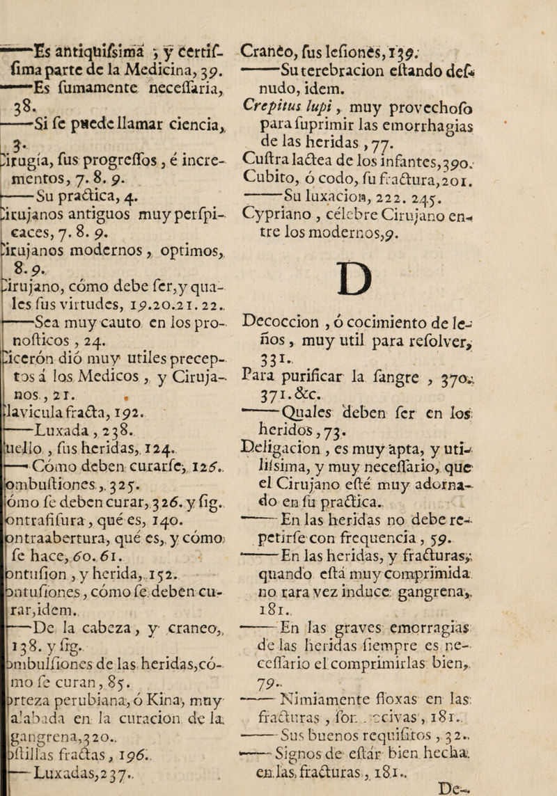 —■—Es antiqtiifsima &gt; y certif- fima parte de la Medicina, 39. —Es fumamente necefíaria, 38. -Si fe paede llamar ciencia* í* Cirugía, fus progreffos , é incre¬ mentos, 7. 8. 9. [■-Su praftica, 4. Cirujanos antiguos muyperfpi- caces, 7. 8. 9. Cirujanos modernos, optimos, [9.9* Cirujano, cómo debe fer,y qua¬ les fus virtudes, 19.20.21.22., -Sea muy cauto en los pro- nofticos, 24. cicerón dio muy utiles precep¬ tos á los Medicos, y Ciruja- nos.,21. . clavicula frafta, 192. -Luxada ,238. ai el lo , fus heridas,. 124. Cómo deben curar fe* I2¿V 'ombuftiones,, 325. ómo fe deben curar, 326. y fig. óntrafifura, qué es, 140. pntraabertura, qué es,.ycómo&gt; &gt; fe hace, 6o. 61. bntuíion , y herida* 152. 3ntufiones, cómo fe. deben cu¬ rar, idem. —De la cabeza, y cráneo* 138. y fig., bmbulliones de las heridas,có¬ mo fe curan ,85. prteza perubiana., ó Kina, muy- alabada en la curación de la. gan greña, 3 lo¬ sillas fradas, 196.. — Luxadas,2 37.. Cranéo, fus lcfionés, 139; - —Su terebración eftando dek nudo, idem. Crepitus lupi y muy provcchofo parafuprimir las emorrhamas de las heridas , 77. Cuftra ladea de los infantes,390.- Cubito, ó codo, fuñaftura,2oi. -Su luxación, 222. 245. Cypriano , célebre Cirujano en-* tre los modernos,9. Decocción , ó cocimiento de le¬ ños , muy útil para refolver* 331- Para purificar la fangre , 370*1 371.&amp;c. --*QuaIes deben fer en los heridos, 73. Ddigacion , es muy apta, y uti^ liísima, y muy neceífario, que el Cirujano efté muy adorna¬ do en fu praética- ——En las heridas no debere- petirfe con frcquencia, 59. 4—■—En las heridas, y fracturas,; quando cítá muy comprimida no rara vez induce: gangrena,. 181., --En las graves emerragias de las heridas fiempre es ne- ceflario el comprimirlas bien, 19- . -Nimiamente fioxas en las. fracturas , fon . ccivas, 181.. ■-Sus buenos requifiios , 32.. *-‘Signosde eftár bien.hecha: en, las, fracturas, 1&amp;1-. De-