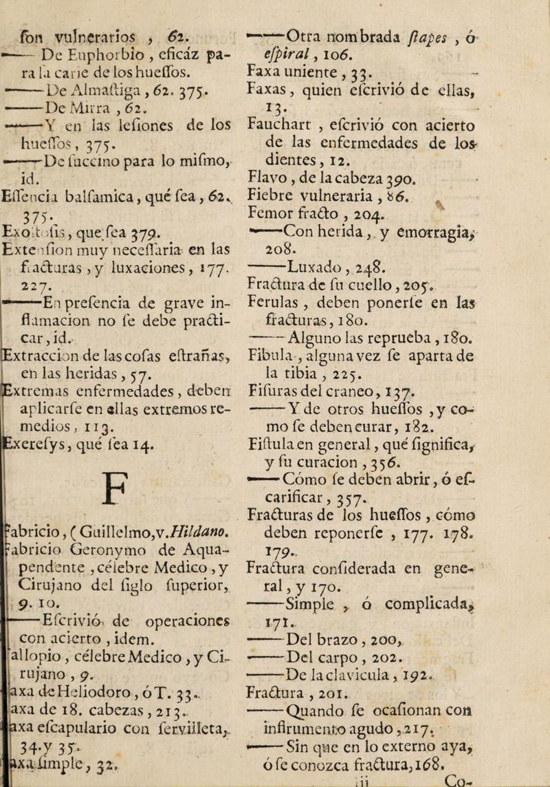 fon vulnerarios , 6i. De Euphorbio , eficaz pa¬ ra la carie de los hueffos. ■—De Almaftiga, 62, 375. —De Mirra , 62a Y en las lefiones de los huefibs, 375. -De tucano para lo mifmo, id. EíTencia balfamica, qué fea, 62 * 375 \ Exoltotis, que fea 379. Exte nilón muy neceflaria= en las f aduras ,y luxaciones, 177. 227. / En preíencia de grave in¬ flamación no fe debe pradi- car ,id.&gt;. xtraccion de las cofas eftranas, i en las heridas , 57. Extremas enfermedades, deben aplicarfe en «lias extremos re¬ medios, 113. Exerefys, qué fea 14. F ?abricio, ( Gml\clmo,v.Hilvano. «abricio Geronyrno de Aqua- pendente , célebre Medico , y Cirujano del ligio fuperior, 9. 10. Efcrivió^ de operaciones con acierto , idem. allopio , célebre Medico &gt; y Ci¬ rujano , 9. a xa de Heliodoro, ÓT.33.. axa de 18. cabezas ,213. I axa efcapulario con fervüíetaJ: 3 4*y 3T- xaiimple, 32, •Otra nombrada papes , ó efpiral, 106. Faxa uniente, 33. Faxas, quien efcrivió de ellas, Fauchart , efcrivió con acierto de las enfermedades de lo* dientes ,12. Flavo, de la cabeza 390. Fiebre vulneraria, h6, Femor frado , 204. •Con herida y emorragia&gt; 208. •Luxado 5 248. Fradura de fu cuello, 205* Ferulas, deben ponerle en las fi aduras, 180. Alguno las reprueba , 180. Fibula , alguna vez fe aparta de la tibia , 225. Fifuras del cráneo, 137. Y de otros hueffos , y co¬ mo fe debeneurar, 182. Fiftula en general, qué fignifica, y fu curación ,356. •—Cómo fe deben abrirlo eD carificar, 357. Fraduras de los hueffos, cómo deben reponerfe , 177. 178. i? 9- Fradura confiderada en gene¬ ral , y 170. Simple , ó complicada* 171, Del brazo, 200* -Del carpo, 202. •De la clavicula, 192 Fradura ,201. Quando fe ocafionan con inflrumento agudo ,217. Sin que en lo externo aya. ó fe conozca fradura, 168. __ai_Co-r