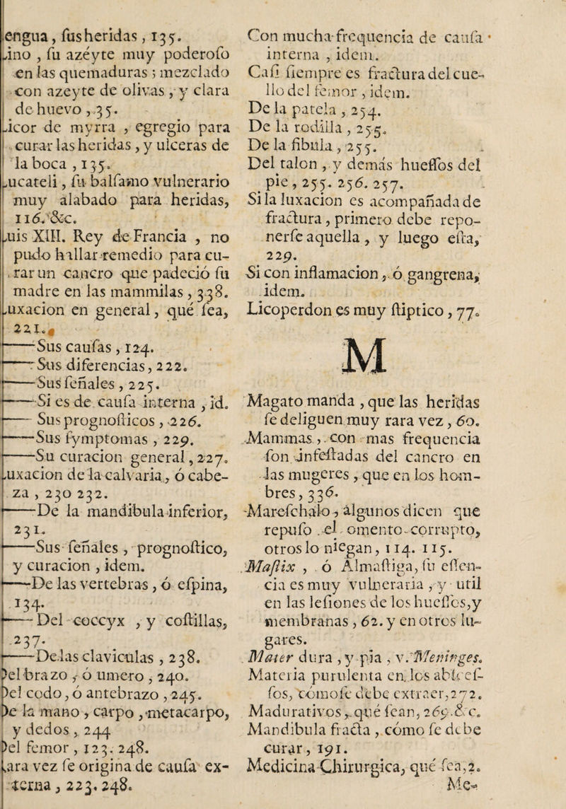 lengua, fus heridas ,135. „ino , fu azéyte muy poderofo en las quemaduras 5 mezclada con azeyte de olivas ,y clara de huevo , 3 5. acor de myrra , egregio para curar las heridas , y ulceras de la boca ,135. mcateli, fu- bálfamo vulnerario muy alabado para heridas, n&lt;5c&amp;c. mis XIII. Rey de Francia , no pudo hallar remedio para cu- , rar un cancro que padeció fu madre en las mammilas, 3 38. mxacion en general, qué fea, -Sus caufás, 124. Sus diferencias, 222. -Sus fonales ,225. —Si es de caufa interna ,• kb —- Susprognofticos , 226. —Sus fy m pt am as , 229. —.Su curación general, 227» ,uxacion de la calvaría, ó cabe¬ za , 230 232. -—•■De la m a n dib 111 ai n fe r i o r, 23 1. -Sus fenales, prognoítico, y curación , idean De las vertebras, ó efpina, .134. -— Del coccyx , y coftiilas, .237. )—-De.las claviculas 5238. )elbrazo ,- ó umero ,24o. )el codo, ó antebrazo , 245. )e la mano , carpo ,♦metacarpo, y dedos244 &gt;el femor ,123. 248. sara vez fe origina de caufa ex¬ terna , 223, 248. Con mucha frequencia de caufa • interna , Ídem. Caíi fíempre es fractura del cue¬ llo del femor , ídem. De la patela ,254. De la rodilla , 255. De la fibula , 255. DeDalcn , y demás hueffos del . pie ? 255. 256. 257. Si la luxación es acompañada de fractura, primero debe repo- nerfe aquella, y luego efea, 229. Si con inflamación, ó gangrena,; idem, Licoperdon es muy ftiptico, 770 Magato manda , que las heridas fe deliguen muy rara vez, 60. Mammas ,. con mas frequencia fon jnfeftadas del cancro en las mugeres, que en los hom¬ bres, 33 d. 'Marefchalo, algunos dicen que repufo . el, omento-corrupto, otros lo niegan, 114. 115. .Maflix , ó Álmaftiga, fu efíe-n- cia es muy Vulneraria , y útil en las leíiones de los hucflbs,y membranas , 62. y en otros lu¬ gares. Mcner dura , y pla , \ .Meninges. Materia purulenta en, los abiceí- fos, tórnofe debe extraer,272. Madurativos ,.qué fean, 26$.&amp; :cB Mandíbula fiada , cómo fe debe curar ,191. Medicina Chirurgica, qué fea,2. Me-