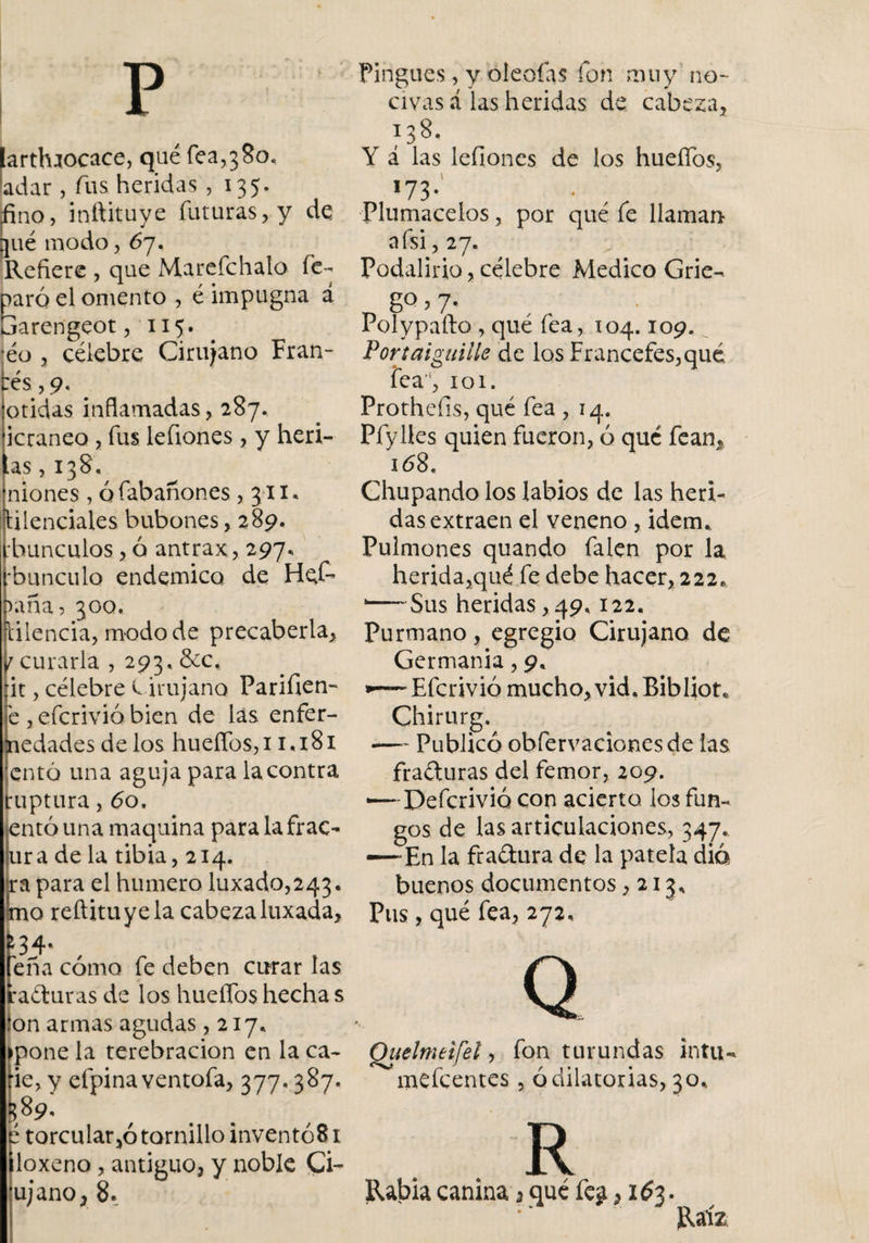 p larthaocace, qué fea,380. ladar , fus heridas ,135. fino, inftituye futuras, y de qué modo, 67. Refiere , que Marefchalo fe- paró el omento , é impugna á barengeot, 115. ■éo , célebre Cirujano Fran¬ cés^. otidas inflamadas, 287. icraneo , fus lefiones , y herí¬ as , 138. niones , ó fabañones ,311. düenciales bubones, 289. :hunculos, ó antrax, 297, •bunculo endemico de Het &gt;aña? 300. tilencia, modo de precaberla, 1 curarla , 293. &amp;c, :it, célebre Cirujano Parifien- e , efcrivió bien de las enfer¬ medades de los hueffos,i 1.181 cntó una aguja para la contra ruptura, 60. entóuna maquina para la frac- ura de la tibia, 214. ra para el humero luxado,243* mo reftituyela cabezaluxada. Teña cómo fe deben curar las ! raduras de los huellos hecha s :on armas agudas ,217, ►pone la terebración en la ca- fie, y efpina ventofa, 377*387. |?89- é torcular,ó tornillo inventó8i íloxeno, antiguo, y noble Ci- ujano, 8. Pingues, y oléelas fon muy no¬ civas á las heridas de cabeza, 13 8. Y á las lefioncs de los hueflbs, 173 • Plumacelos, por qué fe llaman a (si, 27. Podalirio, célebre Medico Grie-. 8° &gt; 7- Polypafto , qué fea, 104.109. Por tai guille de los Francefes,qué fea!, 101. Protheíls, qué fea , 14. Pfyües quien fueron, ó qué fean, 168. Chupando los labios de las heri¬ das extraen el veneno, idean Pulmones quando falen por la herida,qué fe debe hacer, 222. 1——Sus heridas, 49, 122. Purmano, egregio Cirujano de Germania, 9, Efcrivió mucho, vid, Bibliot, Chirurg^ —- Publicó obfervaciones de las fraduras del femor, 209. — Defcrivió con acierto los fun¬ gos de las articulaciones, 347. —-En la fradura de la patela dio buenos documentos ,213, Pus, qué fea, 272, Q Quelmeifel, fon turundas intu- mefeentes, ó dilatorias, 30* R Rabia canina } qué fea 3163. Raíz