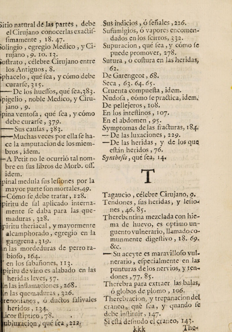 Sitio nattlral de las partes, debe el Cirujano conocerlas exadií- fimamente , 18. 47. . Jolingio , egregio Medico , y Ci¬ rujano ,9. 10. 13. toftrato , célebre Cirujano entre los Antiguos, 8. íphacelo , qué fea, y cómo debe curarle, 3 15. — De los hueflos, qué fea,383, í’pigelio , noble Medico, y Ciru¬ jano , 9. pina ventola, qué fea, y cómo debe curarfe, 379. -Sus caulas ,383. •—Muchas veces por ella fe ha¬ ce la amputación de los miem¬ bros , Ídem. -A Petit no le ocurrió tal nom¬ bre en fus libros de Morb. oíT. idem. piñal medula fus leílones por la mayor parte fon mortales,49. -Cómo fe debe tratar, 128. piritu de fal aplicado interna- mente fe daba para las que¬ maduras , 328. piritu theriacal, y mayormente alcamphorado, egregio en la ! gangrena,319. ¡n las mordeduras de perro ra- I biofo, 164. ' en los fabafiones, 113. piritu de vino es alabado en las heridas leves, 57. a las inflamaciones, 268. n las quemaduras ,326. Íenonianes, ó ductos falivales heridos,i34. icorñiptico ,78. ^ abjuxaciqn ¿ qué fea &gt; zzz¿ .Sus indicios , ó feríales , 226. Sufutnigios, ó vapores encomen¬ dados en los feirros, 332. Supuración , qué fea , y cómo íc puede promover, 278. Sutura , ó coitura en las heridas, 6 2. De Garengeot, 68. Seca , 63. 64. 65. Cruenta compueíta, idem. Nudofa, cómo le praftica, idem.; De pellejeros, 108. En los inteftinos , 107. En el abdomen ,95. Symptomasdélas fracturas, 184Í —De las luxaciones, 229. —De las heridas, y de los qtiQ eltán heridos , 76. Synthe/is, qué fea, 14. Tagaucio , célebre Cirujano, 9. Tendones, fus heridas, y leño-! nes , 46. 85. Therebcntina mezclada con hie¬ ma de huevo, es optimo un¬ guento vulnerario, llamado co¬ munmente digeítivo, 18. 69., &amp;c. Su aceyte es maravillólo vul¬ nerario, efpecialmcnte en las punturas délos nervios, y ten¬ dones ,77. 85. Therebra para extraer las balas, ó globos de plomo , 106. Therebración, y trepanación del cráneo., qué fea, y quando fe debe inftituir, 147. £i cftá dcfnudo elqranco? 143. kkk Jbft*