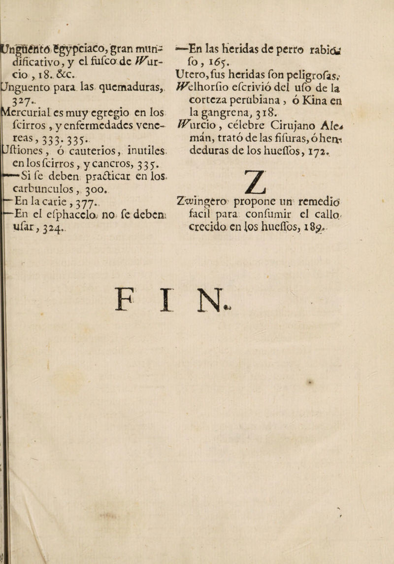 Un|u¿fltó egypciaco, gran muri- dificativo, y el fiifca de War- ció , 18. &amp;c. Unguento para las quemaduras, 327-# Mercurial es muy egregio en los feirros , y enfermedades vene- reas, 333. 335. íliones, ó cauterios, inútiles, en los feirros, y cancros, 335. —Si fe deben pradicar en los- carbunculos,, 300* En la carie , 377., En el efphaccla no fe deben; ufar, 324., f 1 —En las Heridas de perro rabidi fo, 1 &lt;5j. Utero, fus heridas fon peligrofas*’ /¡Pelhorfio eferivió del ufo de la corteza perübiana , ó Kina en la gangrena, 318. IVnrcio , célebre Cirujano Ale* man, trató de las fifuras, ó herví deduras de los huefíbs, 172, z Zwingero propone un remedid fácil para confumir el calla- crecido en los hueíTos, i8g*