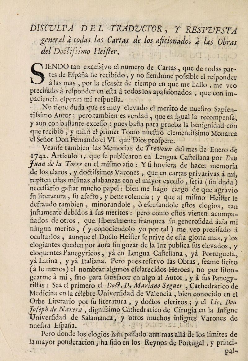 DTSCULPÁ del traductor, y respuesta general a todas las Cartas de los aficionado* a las Obras del DoElifsimo Heifier. SIENDO tan excesivo el numero de Cartas, que de todas par¬ tes de Efpáña he recibido, y no fiendome pofsible el refponder # _ a las mas , por la efcaséz de tiempo en que me hallo , me veo preciíado á refponder en efta á toáoslos apafsionados , que con im¬ paciencia efperan mí refpuefta. No tiene duda que es muy elevado el merito de nueftro Sapien- tifsimo Autor; pero cambien es verdad , que es igual la recompenfa, y aun con bailante excedo • pues bafta para prueba la benignidad con que recibió , y miró el primer Tomo nueftro clementifsimo Monarca el Señor Don Fernando d VI que Dios profpere. Veanfe también las Memorias de Trevoux del mes de Enero de 1742. Articulo i. que fe publicaron en Lengua Caftellana por Don Juan de la Torre en el mifmo año : Y íi hu viera de hacer memoria de los claros , y dodifsimos Varones , que en cartas privativas á mi, repiten eftas mifmas alabanzas con el mayor excello , feria (fin duda ) neceífario gaftar mucho papel: bien me hago cargo de que agravio fu literatura , fu afedo, y benevolencia 5 y que al mifmo Heifter le defraudo también , minorándole, ó efcufandole eftos elogios, tan juftamente debidos á fus meritos : pero como eftos vienen acompa¬ ñados de otros , que liberalmente franquea fu generoíidad ázia mi ningún merito , ( y conociéndolo yo por tal ) me veo precifado á ocultarlos , aunque el Dodo Heifter fe prive de efta gloria mas, y los elogiantes queden por aora fin gozar de la luz publica fus elevados, y eloquentes Panegyricos, ya en Lengua Caftellana, yá Portuguefa, ya Latina , y ya Italiana. Pero pues.refervo las Obras , feame licito (á lo menos) el nombrar algunos e(clareados Heroes, no por lifon- gearme á mi, fino para fátisfacer en algo al Autor , y á fus Panegy- riftas : Sea el primero el Dofl. D. Mariano Seguer , Cathedratico de Medicina en la célebre Univerfidad de Valencia , bien conocido en el Orbe Literario por fu literatura , y dodos efcritos ; y el Lie. Don Jofeph de Max era , dignifsimo Cathedratico de Cirugía en la Infigne Univerfidad de Salamanca, y otros muchos infignes Varones de nueftra Efpaña. * ■ • • ' r •• d ;'d , Pero donde ios elogios han paífado aun mas allá de los limites de la mayor ponderación, ha fido en los Reynos de Portugal, y princi-