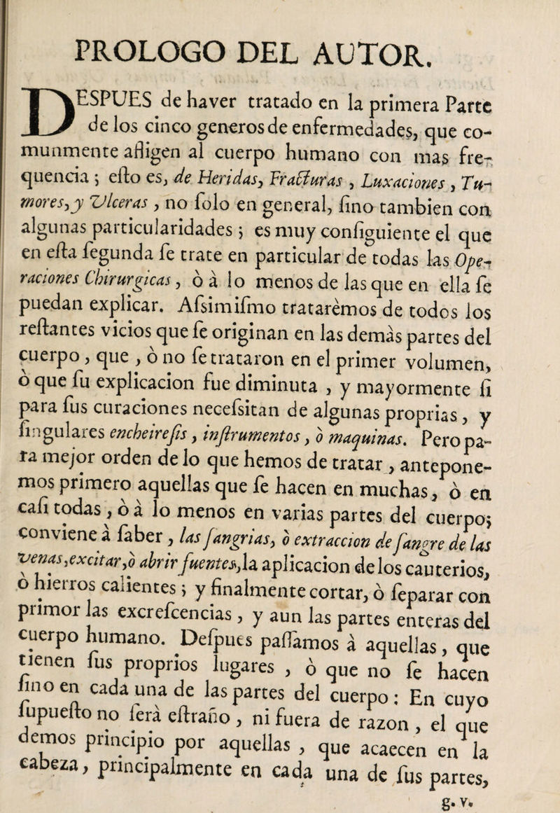 PROLOGO DEL AUTOR. I' f ' \ -4 • ^^ ' y 2 DESPUES de haver tratado en la primera Parte de los cinco generos de enfermedades, que co¬ munmente afligen al cuerpo humano con mas fre- quencia 5 elfo es, de Heridas) Vradlur as , Luxaciones , TV#— mores,y Viceras, no folo en general, fino también con algunas particularidades 5 es muy coníiguiente el que en ella fegunda fe trate en particular de todas las Ope~. raciones Chirurgicas, o a lo menos de las que en ella íe puedan explicar. Afsimifmo trataremos de todos los reliantes vicios que fe originan en las demas partes del cuerpo, que , ó no fe trataron en el primer volumen, o que íu explicación fue diminuta , y mayormente li para fus curaciones necefsitan de algunas proprias, y fingulaies encheirejis, wjlrumentos, o maquinas. Pero pa¬ ra mejor orden de lo que hemos de tratar, antepone¬ mos primero aquellas que fe hacen en muchas, o en cali todas , o a lo menos en varias partes del cuerpo? conviene á faber, las fangrias, b extracción de fangre de las •venas,excitar,0 abrirfuente^h aplicación délos cauterios, o hierros calientes> y finalmente cortar, o feparar con primoi Jas excrefcencias, y aun las partes enteras del cuerpo humano. Defputs pallamos á aquellas, que tienen Ius proprios lugares , ó qUC no fe hacen hnoen cada una de las partes del cuerpo: En cuyo fupuefto no fera ertraño , ni fuera de razón , el que demos prmcipro por aquellas , que acaecen en la cabeza, principalmente en cada una de fus partes, g* V, \